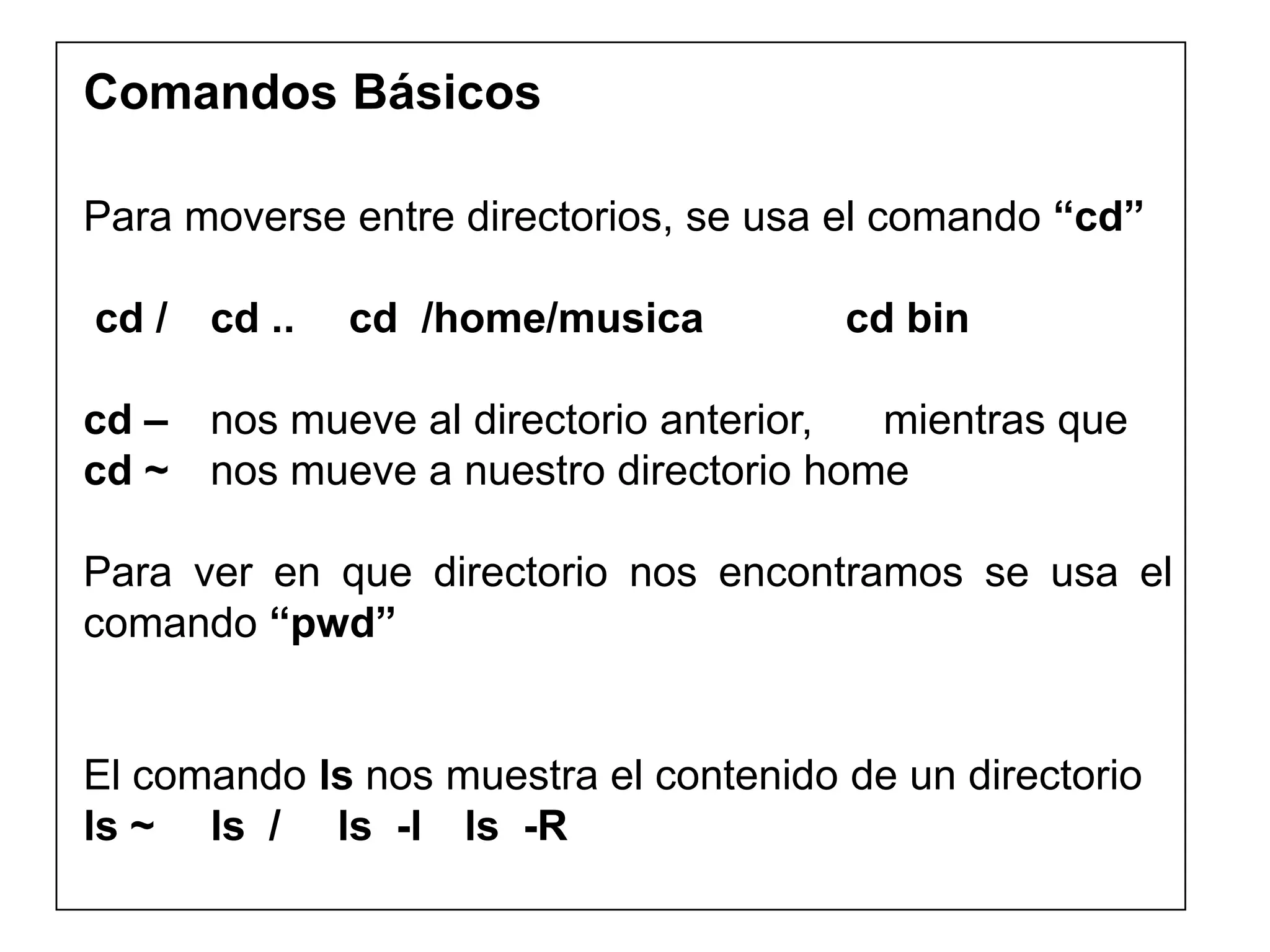 Comandos Básicos
Para moverse entre directorios, se usa el comando “cd”
cd / cd .. cd /home/musica cd bin
cd – nos mueve al directorio anterior, mientras que
cd ~ nos mueve a nuestro directorio home
Para ver en que directorio nos encontramos se usa el
comando “pwd”
El comando ls nos muestra el contenido de un directorio
ls ~ ls / ls -l ls -R
 