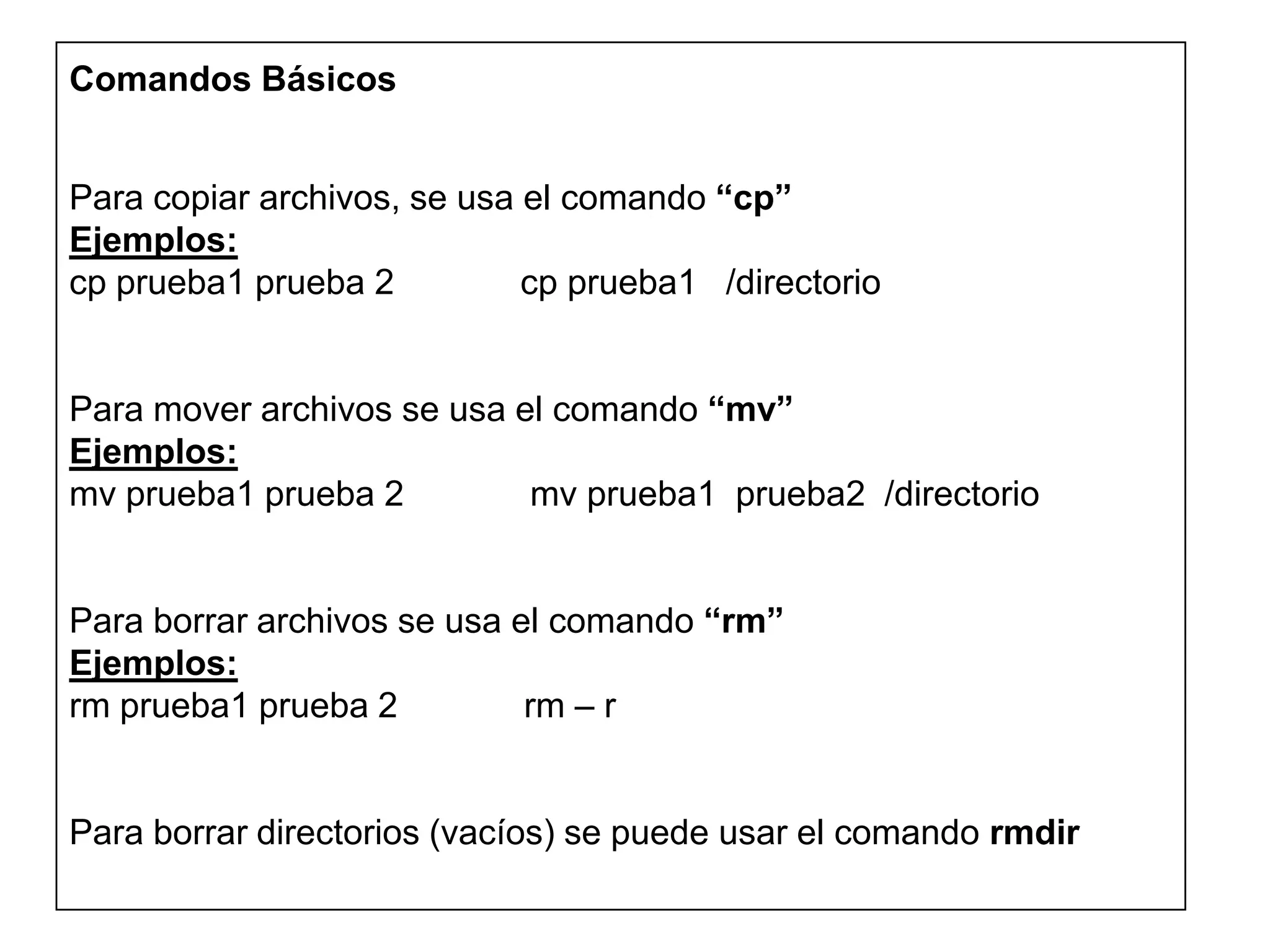 Comandos Básicos
Para copiar archivos, se usa el comando “cp”
Ejemplos:
cp prueba1 prueba 2 cp prueba1 /directorio
Para mover archivos se usa el comando “mv”
Ejemplos:
mv prueba1 prueba 2 mv prueba1 prueba2 /directorio
Para borrar archivos se usa el comando “rm”
Ejemplos:
rm prueba1 prueba 2 rm – r
Para borrar directorios (vacíos) se puede usar el comando rmdir
 