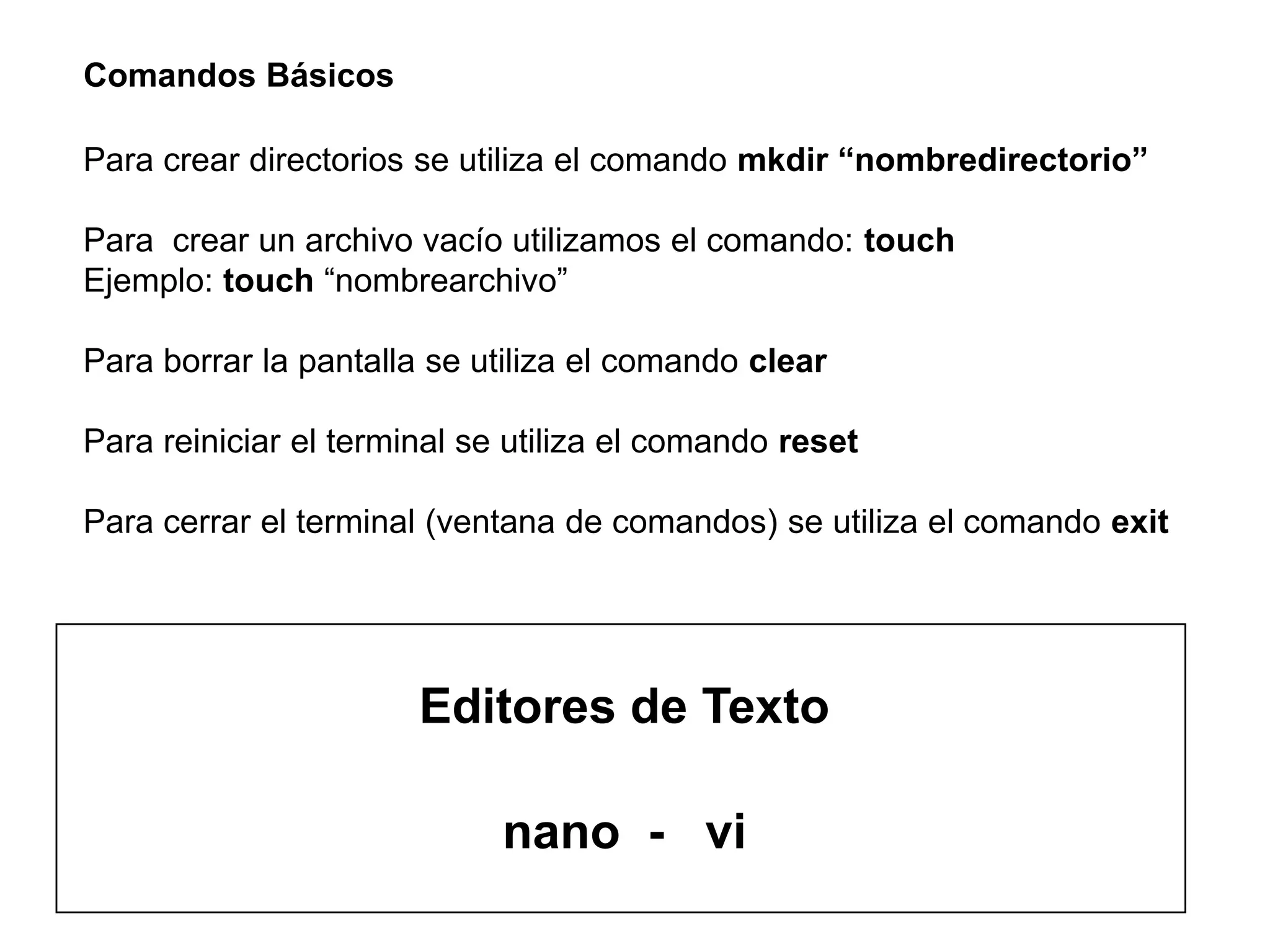Comandos Básicos
Para crear directorios se utiliza el comando mkdir “nombredirectorio”
Para crear un archivo vacío utilizamos el comando: touch
Ejemplo: touch “nombrearchivo”
Para borrar la pantalla se utiliza el comando clear
Para reiniciar el terminal se utiliza el comando reset
Para cerrar el terminal (ventana de comandos) se utiliza el comando exit
Editores de Texto
nano - vi
 