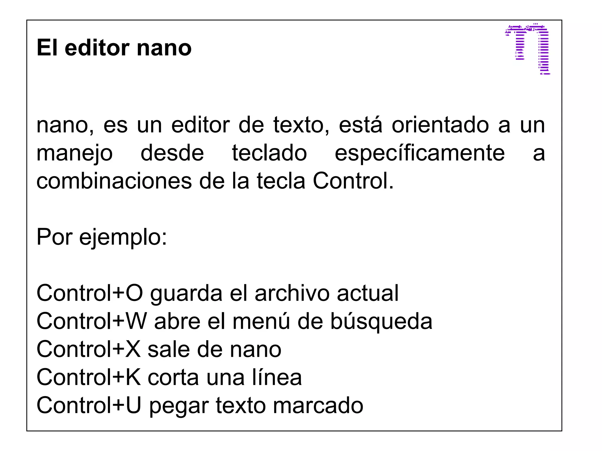 El editor nano
nano, es un editor de texto, está orientado a un
manejo desde teclado específicamente a
combinaciones de la tecla Control.
Por ejemplo:
Control+O guarda el archivo actual
Control+W abre el menú de búsqueda
Control+X sale de nano
Control+K corta una línea
Control+U pegar texto marcado
 