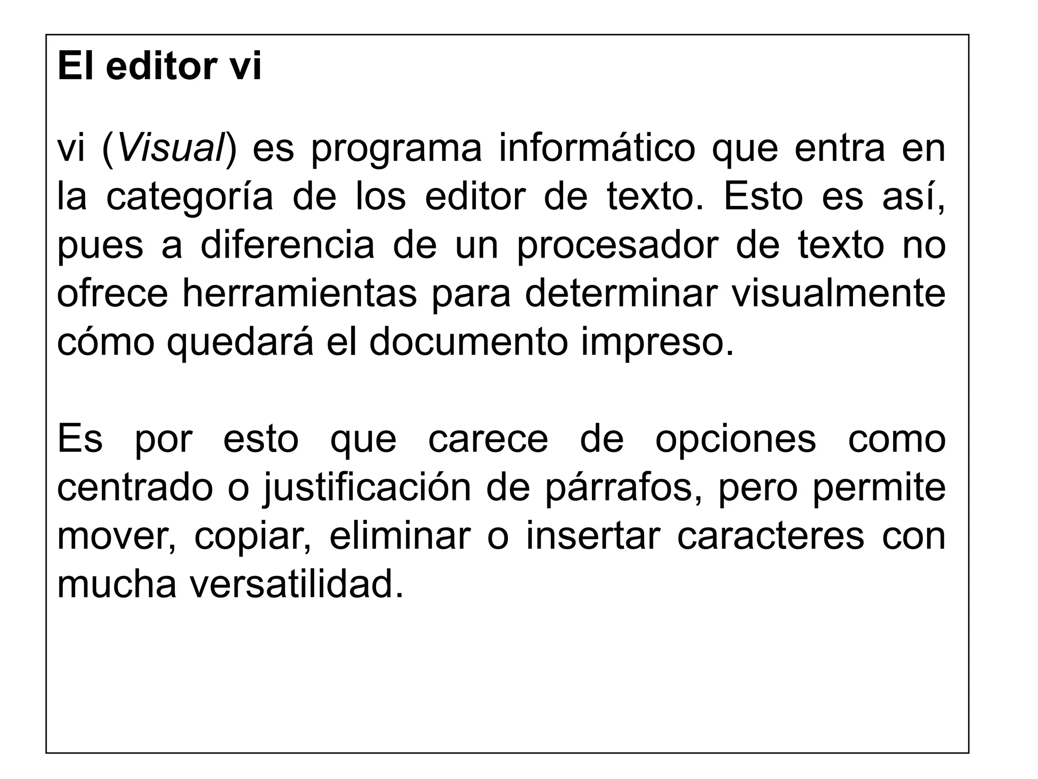 El editor vi
vi (Visual) es programa informático que entra en
la categoría de los editor de texto. Esto es así,
pues a diferencia de un procesador de texto no
ofrece herramientas para determinar visualmente
cómo quedará el documento impreso.
Es por esto que carece de opciones como
centrado o justificación de párrafos, pero permite
mover, copiar, eliminar o insertar caracteres con
mucha versatilidad.
 