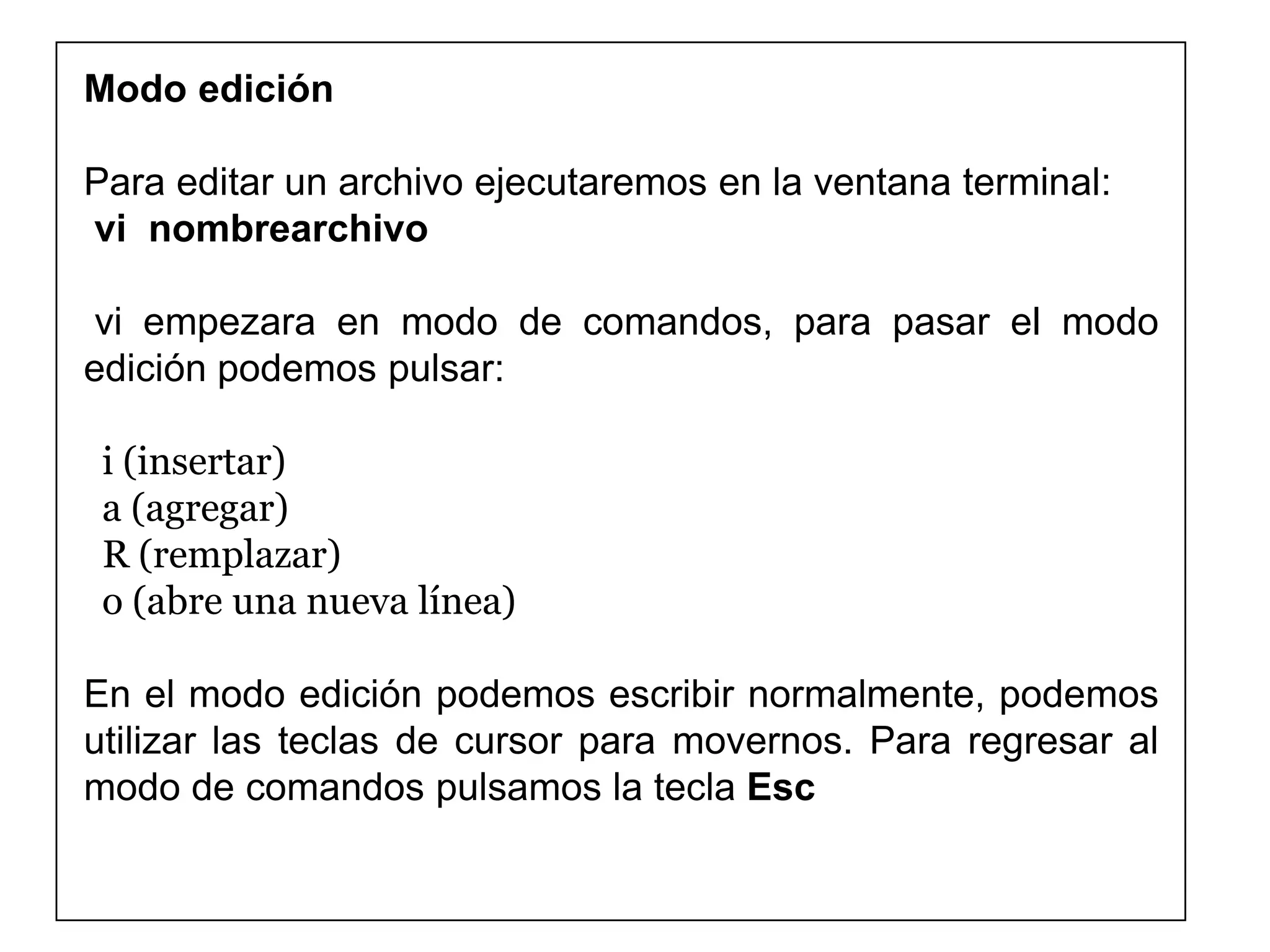 Modo edición
Para editar un archivo ejecutaremos en la ventana terminal:
vi nombrearchivo
vi empezara en modo de comandos, para pasar el modo
edición podemos pulsar:
i (insertar)
a (agregar)
R (remplazar)
o (abre una nueva línea)
En el modo edición podemos escribir normalmente, podemos
utilizar las teclas de cursor para movernos. Para regresar al
modo de comandos pulsamos la tecla Esc
 