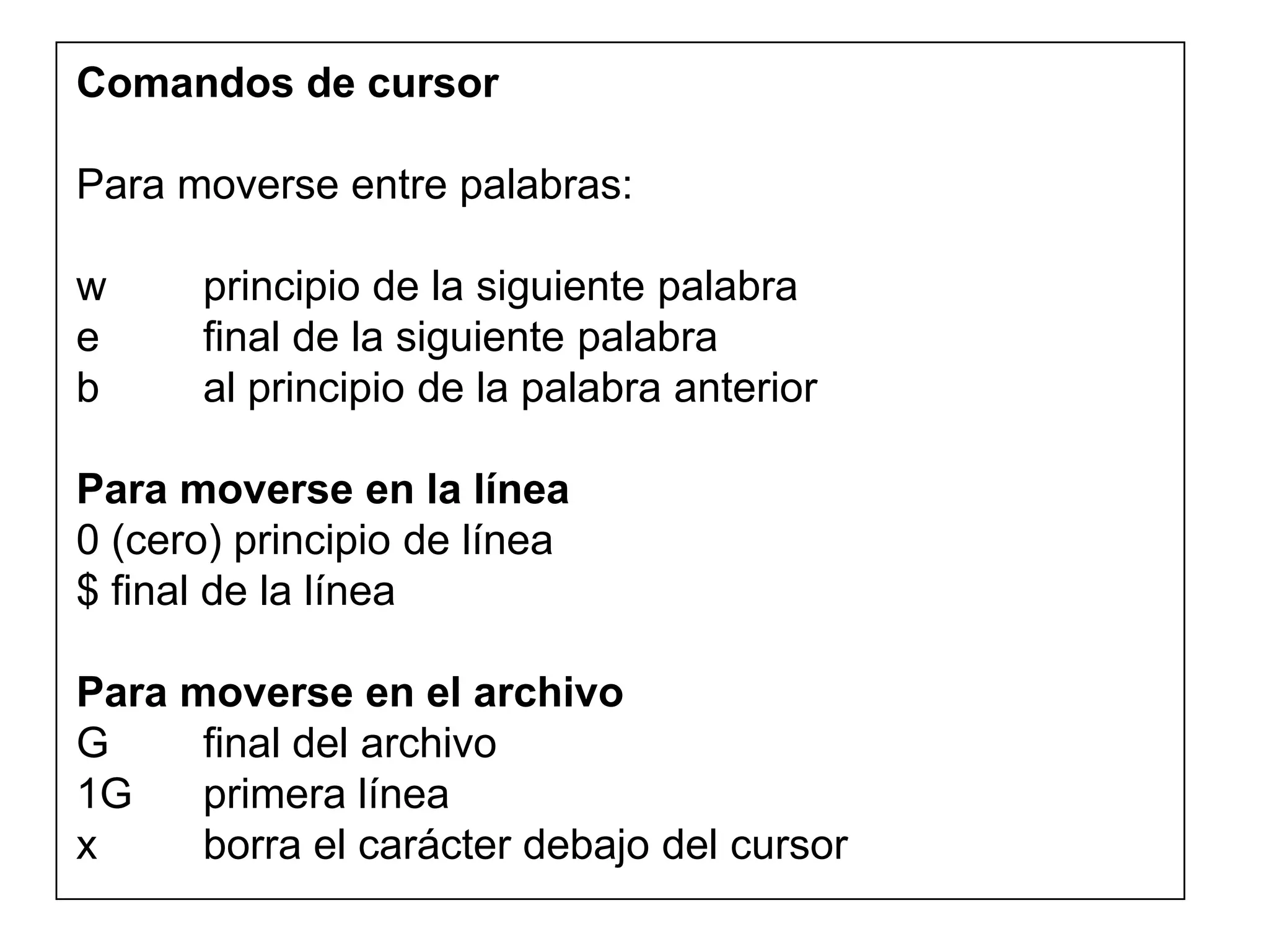 Comandos de cursor
Para moverse entre palabras:
w principio de la siguiente palabra
e final de la siguiente palabra
b al principio de la palabra anterior
Para moverse en la línea
0 (cero) principio de línea
$ final de la línea
Para moverse en el archivo
G final del archivo
1G primera línea
x borra el carácter debajo del cursor
 
