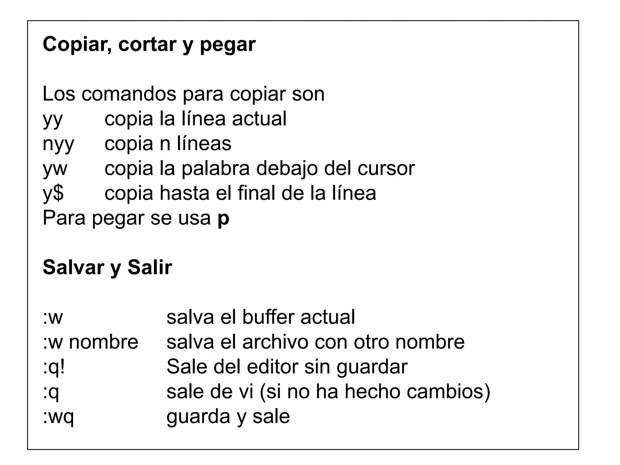 Copiar, cortar y pegar
Los comandos para copiar son
yy copia la línea actual
nyy copia n líneas
yw copia la palabra debajo del cursor
y$ copia hasta el final de la línea
Para pegar se usa p
Salvar y Salir
:w salva el buffer actual
:w nombre salva el archivo con otro nombre
:q! Sale del editor sin guardar
:q sale de vi (si no ha hecho cambios)
:wq guarda y sale
 