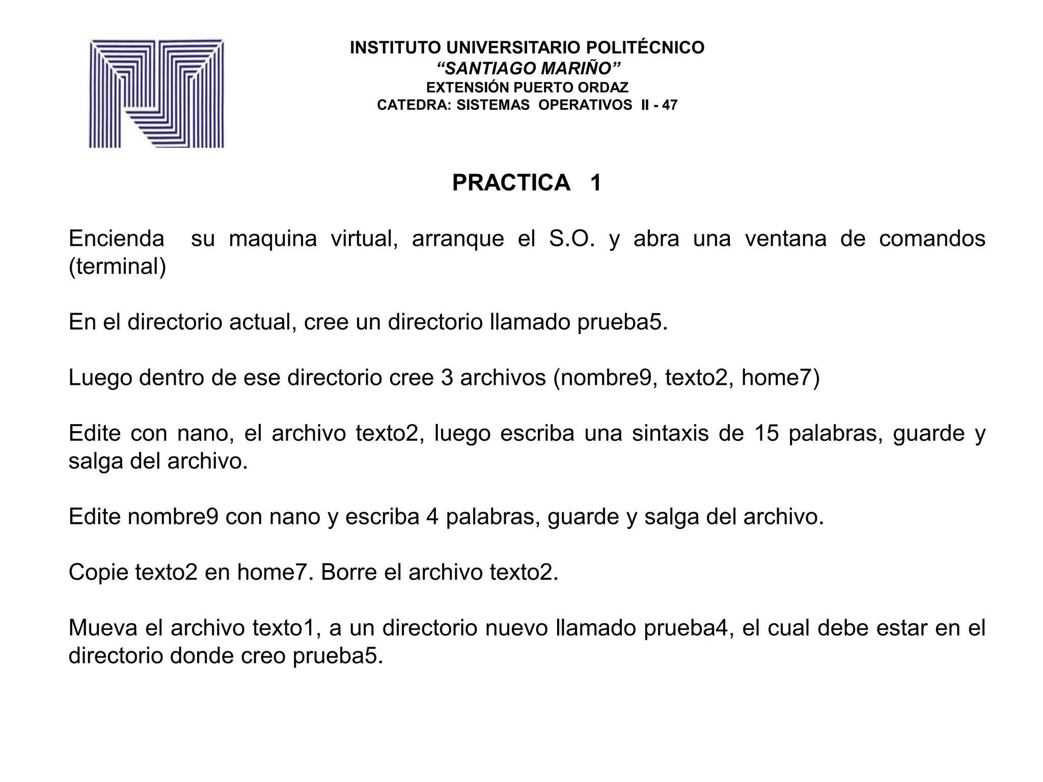 PRACTICA 1
Encienda su maquina virtual, arranque el S.O. y abra una ventana de comandos
(terminal)
En el directorio actual, cree un directorio llamado prueba5.
Luego dentro de ese directorio cree 3 archivos (nombre9, texto2, home7)
Edite con nano, el archivo texto2, luego escriba una sintaxis de 15 palabras, guarde y
salga del archivo.
Edite nombre9 con nano y escriba 4 palabras, guarde y salga del archivo.
Copie texto2 en home7. Borre el archivo texto2.
Mueva el archivo texto1, a un directorio nuevo llamado prueba4, el cual debe estar en el
directorio donde creo prueba5.
INSTITUTO UNIVERSITARIO POLITÉCNICO
“SANTIAGO MARIÑO”
EXTENSIÓN PUERTO ORDAZ
CATEDRA: SISTEMAS OPERATIVOS II - 47
 