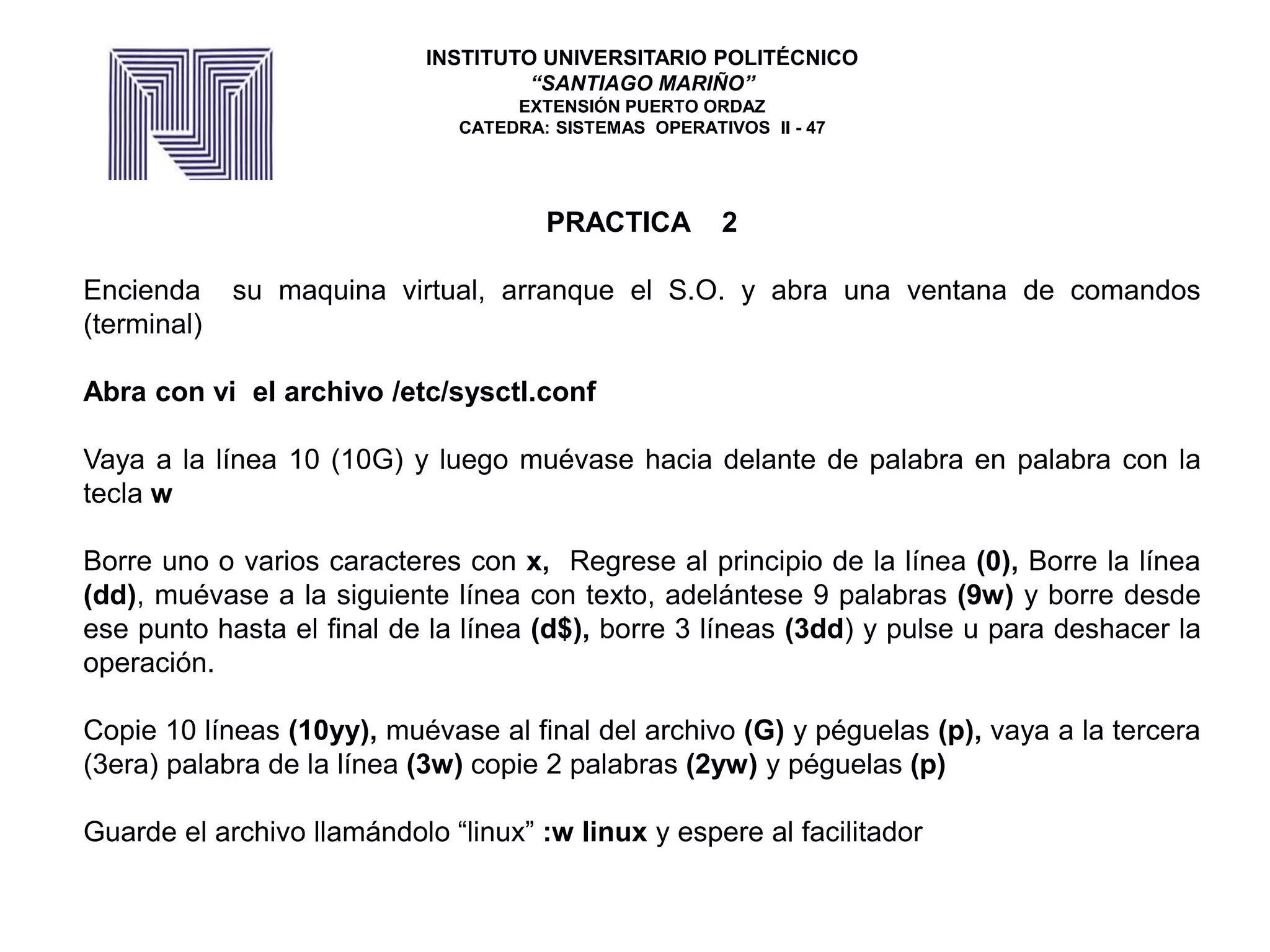 PRACTICA 2
Encienda su maquina virtual, arranque el S.O. y abra una ventana de comandos
(terminal)
Abra con vi el archivo /etc/sysctl.conf
Vaya a la línea 10 (10G) y luego muévase hacia delante de palabra en palabra con la
tecla w
Borre uno o varios caracteres con x, Regrese al principio de la línea (0), Borre la línea
(dd), muévase a la siguiente línea con texto, adelántese 9 palabras (9w) y borre desde
ese punto hasta el final de la línea (d$), borre 3 líneas (3dd) y pulse u para deshacer la
operación.
Copie 10 líneas (10yy), muévase al final del archivo (G) y péguelas (p), vaya a la tercera
(3era) palabra de la línea (3w) copie 2 palabras (2yw) y péguelas (p)
Guarde el archivo llamándolo “linux” :w linux y espere al facilitador
INSTITUTO UNIVERSITARIO POLITÉCNICO
“SANTIAGO MARIÑO”
EXTENSIÓN PUERTO ORDAZ
CATEDRA: SISTEMAS OPERATIVOS II - 47
 