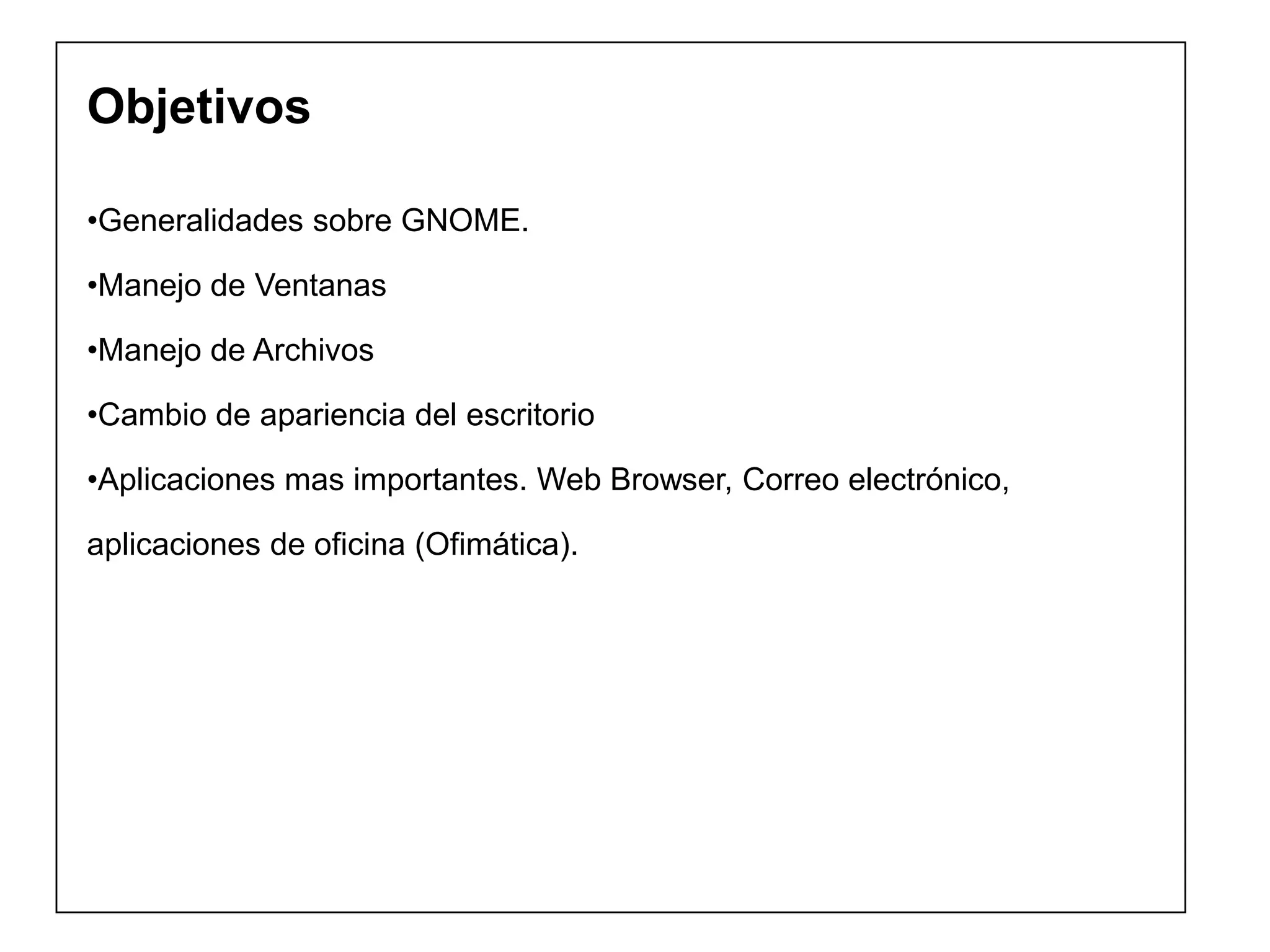 Objetivos
•Generalidades sobre GNOME.
•Manejo de Ventanas
•Manejo de Archivos
•Cambio de apariencia del escritorio
•Aplicaciones mas importantes. Web Browser, Correo electrónico,
aplicaciones de oficina (Ofimática).
 
