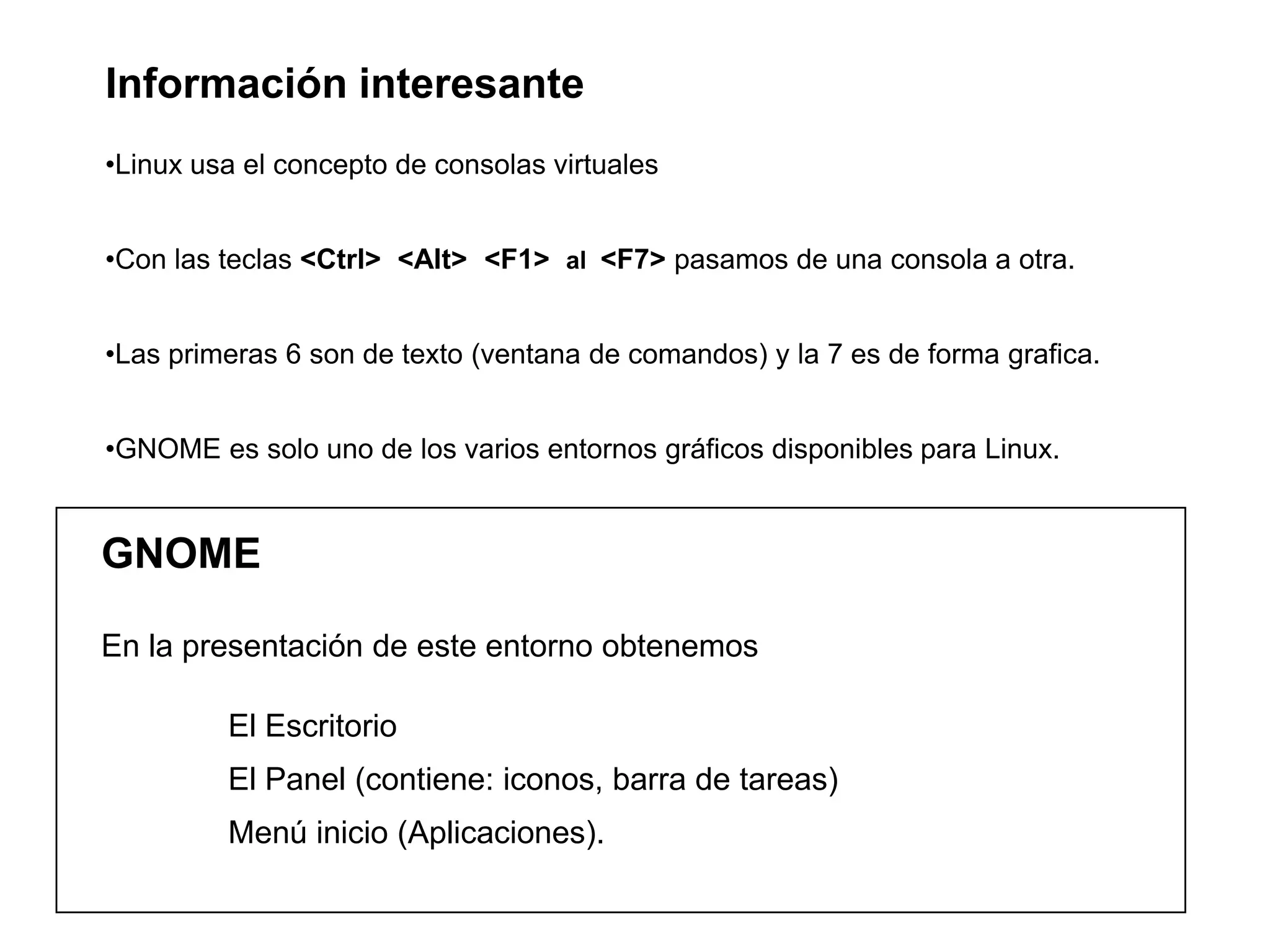 GNOME
En la presentación de este entorno obtenemos
El Escritorio
El Panel (contiene: iconos, barra de tareas)
Menú inicio (Aplicaciones).
Información interesante
•Linux usa el concepto de consolas virtuales
•Con las teclas <Ctrl> <Alt> <F1> al <F7> pasamos de una consola a otra.
•Las primeras 6 son de texto (ventana de comandos) y la 7 es de forma grafica.
•GNOME es solo uno de los varios entornos gráficos disponibles para Linux.
 