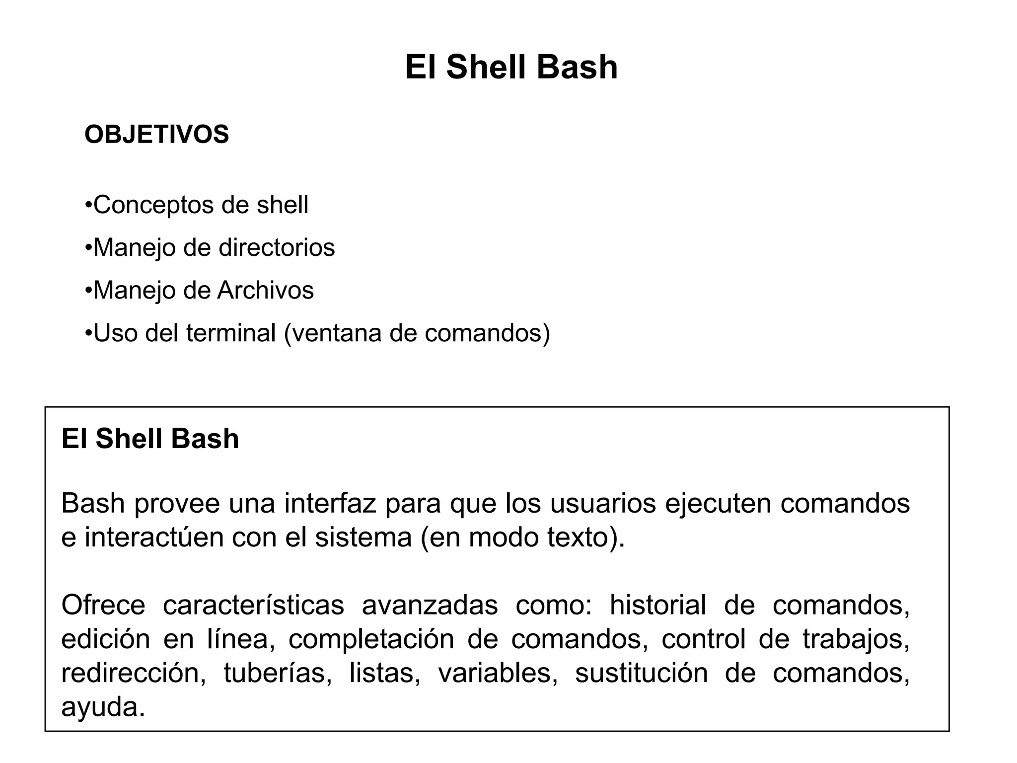 El Shell Bash
Bash provee una interfaz para que los usuarios ejecuten comandos
e interactúen con el sistema (en modo texto).
Ofrece características avanzadas como: historial de comandos,
edición en línea, completación de comandos, control de trabajos,
redirección, tuberías, listas, variables, sustitución de comandos,
ayuda.
El Shell Bash
OBJETIVOS
•Conceptos de shell
•Manejo de directorios
•Manejo de Archivos
•Uso del terminal (ventana de comandos)
 