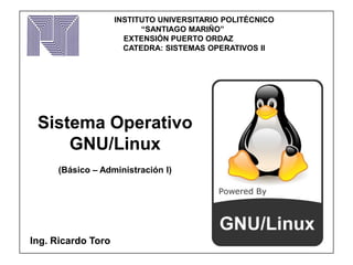 Sistema Operativo
GNU/Linux
(Básico – Administración I)
Ing. Ricardo Toro
INSTITUTO UNIVERSITARIO POLITÉCNICO
“SANTIAGO MARIÑO”
EXTENSIÓN PUERTO ORDAZ
CATEDRA: SISTEMAS OPERATIVOS II
 