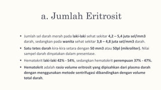 a. Jumlah Eritrosit
 Jumlah sel darah merah pada laki-laki sehat sekitar 4,2 – 5,4 juta sel/mm3
darah, sedangkan pada wanita sehat sekitar 3,8 – 4,8 juta sel/mm3 darah.
 Satu tetes darah kira-kira setara dengan 50 mm3 atau 50pl (mikroliter). Nilai
sampel darah dinyatakan dalam presentase.
 Hematokrit laki-laki 42% - 54%, sedangkan hematokrit perempuan 37% - 47%.
 Hematokrit adalah rasio volume eritrosit yang dipisahkan dari plasma darah
dengan menggunakan metode sentrifugasi dibandingkan dengan volume
total darah.
 