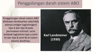 Penggolongan darah sistem ABO
Karl Landsteiner
(1930)
Penggolongan darah sistem ABO
dilakukan berdasarkan ada/tidak
adanya antigen (aglutinogen)
tipe A dan tipe B pada
permukaan eritrosit, serta
antibodi (aglutinin) tipe α (anti-
A) dan tipe β (anti-B) di sistem
plasma darahnya.
 