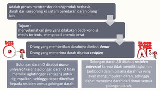 Adalah proses mentransfer darah/produk berbasis
darah dari seseorang ke sistem peredaran darah orang
lain
Tujuan :
menyelamatkan jiwa yang dilakukan pada kondisi
medis tertentu, mengobati anemia berat
- Orang yang memberikan darahnya disebut donor
- Orang yang menerima darah disebut resipien
Golongan darah O disebut donor
universal karena golongan darah O tidak
memiliki aglutinogen (antigen) untuk
digumpalkan, sehingga dapat diberikan
kepada resipien semua golongan darah.
Golongan darah AB disebut resipien
universal karena tidak memiliki aglutinin
(antibodi) dalam plasma darahnya yang
akan mengumpulkan darah, sehingga
dapat menerima darah dari donor semua
golongan darah.
 