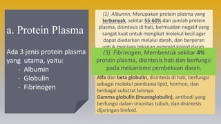 a. Protein Plasma
Ada 3 jenis protein plasma
yang utama, yaitu:
- Albumin
- Globulin
- Fibrinogen
(1) Albumin, Merupakan protein plasma yang
terbanyak, sekitar 55-60% dan jumlah protein
plasma, disintesis di hati, bermuatan negatif yang
sangat kuat untuk mengikat molekul kecil agar
dapat diedarkan melalui darah, dan berperan
untuk menjaga tekanan osmosid koloid darah.
(2) Globulin, Membentuk sekitar 35% protein
plasma. Ada beberapa jenis globulin, yaitu:
Alfa dan beta globulin, disintesis di hati, berfungsi
sebagai molekul pembawa lipid, hormon, dan
berbagai substrat lainnya.
Gamma globulin (imunoglobulin), antibodi yang
berfungsi dalam imunitas tubuh, dan disintesis
dijaringan limfoid.
(3) Fibrinogen, Membentuk sekitar 4%
protein plasma, disintesis hati dan berfungsi
pada mekanisme pembekuan darah.
 