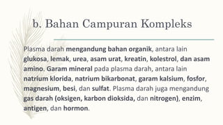 b. Bahan Campuran Kompleks
Plasma darah mengandung bahan organik, antara lain
glukosa, lemak, urea, asam urat, kreatin, kolestrol, dan asam
amino. Garam mineral pada plasma darah, antara lain
natrium klorida, natrium bikarbonat, garam kalsium, fosfor,
magnesium, besi, dan sulfat. Plasma darah juga mengandung
gas darah (oksigen, karbon dioksida, dan nitrogen), enzim,
antigen, dan hormon.
 