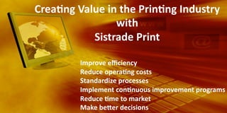 Crea@ng	
  Value	
  in	
  the	
  Prin@ng	
  Industry	
  
with	
  	
  
Sistrade	
  Print	
  
	
  
	
  

	
  

	
  Improve	
  eﬃciency	
  

	
  Reduce	
  opera@ng	
  costs	
  
	
  Standardize	
  processes	
  
	
  Implement	
  con@nuous	
  improvement	
  programs	
  
	
  Reduce	
  @me	
  to	
  market	
  	
  
	
  Make	
  beJer	
  decisions	
  

 
