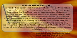 Enterprise	
  resource	
  planning	
  (ERP)	
  

	
  is	
  a	
  cross-­‐func,onal	
  enterprise	
  system	
  driven	
  by	
  an	
  integrated	
  suite	
  of	
  so7ware	
  modules	
  
that	
  supports	
  the	
  basic	
  internal	
  business	
  processes	
  of	
  a	
  company.	
  ERP	
  gives	
  a	
  company	
  an	
  
integrated	
  real-­‐,me	
  view	
  of	
  its	
  core	
  business	
  processes	
  such	
  as	
  produc,on,	
  order	
  
processing,	
  and	
  inventory	
  management,	
  ,ed	
  together	
  by	
  ERP	
  applica,ons	
  so7ware	
  and	
  a	
  
common	
  database	
  maintained	
  by	
  a	
  database	
  management	
  systems.	
  ERP	
  systems	
  track	
  
business	
  resources	
  (such	
  as	
  cash,	
  raw	
  materials,	
  and	
  produc,on	
  capacity)	
  and	
  the	
  status	
  of	
  
commitments	
  made	
  by	
  the	
  business	
  (such	
  as	
  customer	
  orders,	
  purchase	
  orders,	
  and	
  
employee	
  payroll),	
  no	
  maBer	
  which	
  department	
  (manufacturing,	
  purchasing,	
  sales,	
  
accoun,ng,	
  and	
  so	
  on)	
  has	
  entered	
  the	
  data	
  into	
  the	
  system.	
  ERP	
  facilitates	
  informa,on	
  ﬂow	
  
between	
  all	
  business	
  func,ons	
  inside	
  the	
  organiza,on,	
  and	
  manages	
  connec,ons	
  to	
  outside	
  
stakeholders.
Bidgoli,	
  Hossein,	
  (2004).	
  The	
  Internet	
  Encyclopedia,	
  
Volume	
  1,	
  John	
  Wiley	
  &	
  Sons,	
  Inc.	
  p.	
  707.	
  

 
