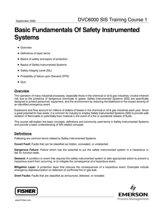 September 2005

DVC6000 SIS Training Course 1

Basic Fundamentals Of Safety Instrumented
Systems
D Overview
D Definitions of basic terms
D Basics of safety and layers of protection
D Basics of Safety Instrumented Systems
D Safety Integrity Level (SIL)
D Probability of failure upon Demand (PFD)
D Quiz

Overview
The operation of many industrial processes, especially those in the chemical or oil & gas industries, involve inherent
risk due to the presence of dangerous chemicals or gases. Safety Instrumented Systems (SIS) are specifically
designed to protect personnel, equipment, and the environment by reducing the likelihood or the impact severity of
an identified emergency event.
Explosions and fires account for millions of dollars of losses in the chemical or oil & gas industries each year. Since
a great potential for loss exists, it is common for industry to employ Safety Instrumented Systems (SIS) to provide safe
isolation of flammable or potentially toxic material in the event of a fire or accidental release of fluids.
This course will explain the basic concepts, definitions and commonly used terms in Safety Instrumented Systems
and provide a basic understanding of SIS related concepts.

Definitions
Following are common terms related to Safety Instrumented Systems.
Covert Fault: Faults that can be classified as hidden, concealed, or undetected.
Dangerous Failure: Failure which has the potential to put the safety instrumented system in a hazardous or
fail−to−function state.
Demand: A condition or event that requires the safety instrumented system to take appropriate action to prevent a
hazardous event from occurring, or to mitigate the consequence of a hazardous event.
Mitigation Layer: A protection layer that reduces the consequences of a hazardous event. Examples include
emergency depressurization on detection of confirmed fire or gas leak.
Overt Faults: Faults that are classified as announced, detected, or revealed.

www.Fisher.com

 