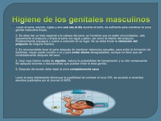  Lavar el pene, escroto, ingles y ano una vez al día durante el baño, es suficiente para mantener la zona
genital masculina limpia.

 2. Se debe dar un trato especial a la cabeza del pene, en hombres que no estén circuncidados. Jale
suavemente el prepucio y limpie el pene con agua y jabón, así como el interior del prepucio.
Posteriormente enjuague y vuelva a colocarlo en su lugar. No se debe forzar la retracción del
prepucio de ninguna manera.

 3. Es recomendable lavar el pene después de mantener relaciones sexuales, para evitar la formación de
bacterias, hayas usado condón o no y para evitar olores desagradables, aunque no tiene que ser
inmediatamente después del sexo.

 4. Usar ropa interior suelta de algodón, reduce la probabilidad de transpiración y su olor consecuente.
No apliques lociones o desodorantes que puedan irritar el área genital.

 5. Después del lavado debe dejar la zona completamente seca.

Lavar el pene diariamente disminuye la posibilidad de contraer el virus VIH, de acuerdo a recientes
estudios publicados por el Journal of AIDS.
 