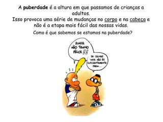 A puberdade é a altura em que passamos de crianças a adultos. Isso provoca uma série de mudanças no corpo e na cabeça e não é a etapa mais fácil das nossas vidas.Como é que sabemos se estamos na puberdade?