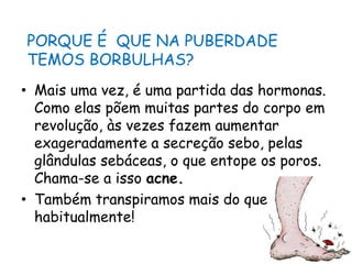PORQUE É  QUE NA PUBERDADE TEMOS BORBULHAS?Mais uma vez, é uma partida das hormonas. Como elas põem muitas partes do corpo em revolução, às vezes fazem aumentar exageradamente a secreção sebo, pelas glândulas sebáceas, o que entope os poros. Chama-se a isso acne.Também transpiramos mais do que habitualmente!