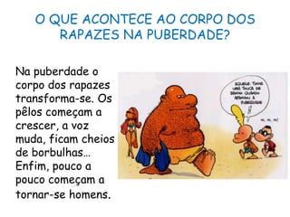 O QUE ACONTECE AO CORPO DOS RAPAZES NA PUBERDADE?Na puberdade o corpo dos rapazes transforma-se. Os pêlos começam a crescer, a voz muda, ficam cheios de borbulhas… Enfim, pouco a pouco começam a tornar-se homens.