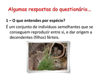 Algumas respostas do questionário...1 – O que entendes por espécie?É um conjunto de indivíduos semelhantes que se conseguem reproduzir entre si, e dar origem a decendentes (filhos) férteis.