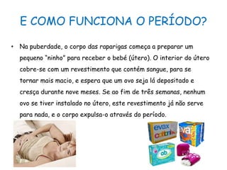 E COMO FUNCIONA O PERÍODO?Na puberdade, o corpo das raparigas começa a preparar um pequeno “ninho” para receber o bebé (útero). O interior do útero cobre-se com um revestimento que contém sangue, para se tornar mais macio, e espera que um ovo seja lá depositado e cresça durante nove meses. Se ao fim de três semanas, nenhum ovo se tiver instalado no útero, este revestimento já não serve para nada, e o corpo expulsa-o através do período.