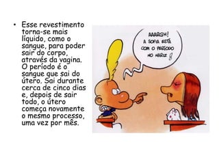 Esse revestimento torna-se mais líquido, como o sangue, para poder sair do corpo, através da vagina. O período é o sangue que sai do útero. Sai durante cerca de cinco dias e, depois de sair todo, o útero começa novamente o mesmo processo, uma vez por mês.
