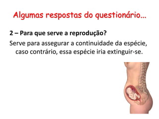 Algumas respostas do questionário...2 – Para que serve a reprodução?Serve para assegurar a continuidade da espécie, caso contrário, essa espécie iria extinguir-se.