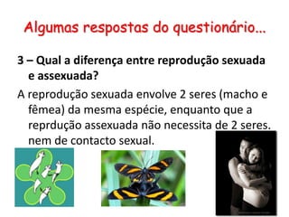 Algumas respostas do questionário...3 – Qual a diferença entre reprodução sexuada e assexuada?A reprodução sexuada envolve 2 seres (macho e fêmea) da mesma espécie, enquanto que a reprdução assexuada não necessita de 2 seres, nem de contacto sexual.
