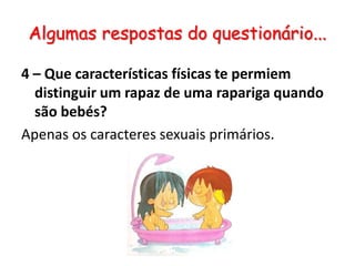 Algumas respostas do questionário...4 – Que características físicas te permiem distinguir um rapaz de uma rapariga quando são bebés?Apenas os caracteres sexuais primários.