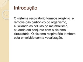 Introdução 
O sistema respiratório fornece oxigênio e 
remove gás carbônico do organismo, 
auxiliando as células no metabolismo, 
atuando em conjunto com o sistema 
circulatório. O sistema respiratório também 
esta envolvido com a vocalização. 
 