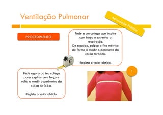 Ventilação Pulmonar
1
PROCEDIMENTO
Pede a um colega que inspire
com força e sustenha a
respiração.
De seguida, coloca a fita métrica
de forma a medir o perímetro da
caixa torácica.
Regista o valor obtido.
Pede agora ao teu colega
para expirar com força e
volta a medir o perímetro da
caixa torácica.
Regista o valor obtido.
 