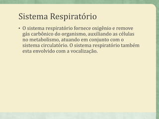 Sistema Respiratório
• O sistema respiratório fornece oxigênio e remove
gás carbônico do organismo, auxiliando as células
no metabolismo, atuando em conjunto com o
sistema circulatório. O sistema respiratório também
esta envolvido com a vocalização.
 