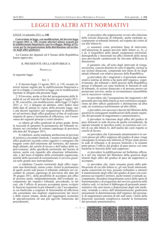 16-9-2011                                GAZZETTA UFFICIALE DELLA REPUBBLICA ITALIANA                       Serie generale - n. 216


                 LEGGI ED ALTRI ATTI NORMATIVI
LEGGE 14 settembre 2011, n. 148.                                         d) procedere alla soppressione ovvero alla riduzione
   Conversione in legge, con modiÞcazioni, del decreto-legge
                                                                   delle sezioni distaccate di tribunale, anche mediante ac-
13 agosto 2011, n. 138, recante ulteriori misure urgenti per       corpamento ai tribunali limitroÞ, nel rispetto dei criteri di
la stabilizzazione Þnanziaria e per lo sviluppo. Delega al Go-     cui alla lettera b);
verno per la riorganizzazione della distribuzione sul territo-           e) assumere come prioritaria linea di intervento,
rio degli ufÞci giudiziari.                                        nell’attuazione di quanto previsto dalle lettere a), b), c)
                                                                   e d), il riequilibrio delle attuali competenze territoriali,
  La Camera dei deputati ed il Senato della Repubblica             demograÞche e funzionali tra ufÞci limitroÞ della stessa
hanno approvato;                                                   area provinciale caratterizzati da rilevante differenza di
                                                                   dimensioni;
        IL PRESIDENTE DELLA REPUBBLICA                                   f) garantire che, all’esito degli interventi di riorga-
                                                                   nizzazione, ciascun distretto di corte d’appello, incluse le
                          PROMULGA                                 sue sezioni distaccate, comprenda non meno di tre degli
la seguente legge:                                                 attuali tribunali con relative procure della Repubblica;
                                                                         g) prevedere che i magistrati e il personale ammini-
                            Art. 1.                                strativo entrino di diritto a far parte dell’organico, rispet-
   1. Il decreto-legge 13 agosto 2011, n. 138, recante ul-         tivamente, dei tribunali e delle procure della Repubblica
teriori misure urgenti per la stabilizzazione Þnanziaria e         presso il tribunale cui sono trasferite le funzioni di sedi
per lo sviluppo, è convertito in legge con le modiÞcazioni         di tribunale, di sezioni distaccate e di procura presso cui
riportate in allegato alla presente legge.                         prestavano servizio, anche in sovrannumero riassorbibile
                                                                   con le successive vacanze;
   2. Il Governo, anche ai Þni del perseguimento delle Þ-
nalità di cui all’articolo 9 del decreto-legge 6 luglio 2011,            h) prevedere che l’assegnazione dei magistrati e del
n. 98, convertito, con modiÞcazioni, dalla legge 15 luglio         personale prevista dalla lettera g) non costituisca assegna-
2011, n. 111, è delegato ad adottare, entro dodici mesi            zione ad altro ufÞcio giudiziario o destinazione ad altra
dalla data di entrata in vigore della presente legge, uno          sede, né costituisca trasferimento ad altri effetti;
o più decreti legislativi per riorganizzare la distribuzio-              i) prevedere con successivi decreti del Ministro della
ne sul territorio degli ufÞci giudiziari al Þne di realizzare      giustizia le conseguenti modiÞcazioni delle piante organi-
risparmi di spesa e incremento di efÞcienza, con l’osser-          che del personale di magistratura e amministrativo;
vanza dei seguenti princìpi e criteri direttivi:                         l) prevedere la riduzione degli ufÞci del giudice di
      a) ridurre gli ufÞci giudiziari di primo grado, ferma        pace dislocati in sede diversa da quella circondariale, da
la necessità di garantire la permanenza del tribunale or-          operare tenendo in speciÞco conto, in coerenza con i cri-
dinario nei circondari di comuni capoluogo di provincia            teri di cui alla lettera b), dell’analisi dei costi rispetto ai
alla data del 30 giugno 2011;                                      carichi di lavoro;
      b) rideÞnire, anche mediante attribuzione di porzioni              m) prevedere che il personale amministrativo in ser-
di territori a circondari limitroÞ, l’assetto territoriale degli   vizio presso gli ufÞci soppressi del giudice di pace venga
ufÞci giudiziari secondo criteri oggettivi e omogenei che          riassegnato in misura non inferiore al 50 per cento presso
tengano conto dell’estensione del territorio, del numero           la sede di tribunale o di procura limitrofa e la restante
degli abitanti, dei carichi di lavoro e dell’indice delle so-      parte presso l’ufÞcio del giudice di pace presso cui sono
pravvenienze, della speciÞcità territoriale del bacino di          trasferite le funzioni delle sedi soppresse;
utenza, anche con riguardo alla situazione infrastruttu-                 n) prevedere la pubblicazione nel bollettino ufÞcia-
rale, e del tasso d’impatto della criminalità organizzata,         le e nel sito internet del Ministero della giustizia degli
nonché della necessità di razionalizzare il servizio giusti-       elenchi degli ufÞci del giudice di pace da sopprimere o
zia nelle grandi aree metropolitane;                               accorpare;
      c) rideÞnire l’assetto territoriale degli ufÞci requi-             o) prevedere che, entro sessanta giorni dalla pub-
renti non distrettuali, tenuto conto, ferma la permanenza          blicazione di cui alla lettera n), gli enti locali interessati,
di quelli aventi sedi presso il tribunale ordinario nei cir-       anche consorziati tra loro, possano richiedere e ottenere
condari di comuni capoluogo di provincia alla data del             il mantenimento degli ufÞci del giudice di pace con com-
30 giugno 2011, della possibilità di accorpare più ufÞci           petenza sui rispettivi territori, anche tramite eventuale ac-
di procura anche indipendentemente dall’eventuale ac-              corpamento, facendosi integralmente carico delle spese di
corpamento dei rispettivi tribunali, prevedendo, in tali           funzionamento e di erogazione del servizio giustizia nelle
casi, che l’ufÞcio di procura accorpante possa svolgere            relative sedi, ivi incluso il fabbisogno di personale ammi-
le funzioni requirenti in più tribunali e che l’accorpamen-        nistrativo che sarà messo a disposizione dagli enti mede-
to sia Þnalizzato a esigenze di funzionalità ed efÞcienza          simi, restando a carico dell’amministrazione giudiziaria
che consentano una migliore organizzazione dei mezzi               unicamente la determinazione dell’organico del persona-
e delle risorse umane, anche per raggiungere economia              le di magistratura onoraria di tali sedi entro i limiti della
di specializzazione ed una più agevole trattazione dei             dotazione nazionale complessiva nonché la formazione
procedimenti;                                                      del personale amministrativo;

                                                            — 1 —
 