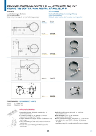 MASCHINEN-SCHUTZROHRLEUCHTEN Ø 70 mm, INTEGRIERTES EVG, IP 67
MACHINE TUBE LIGHTS Ø 70 mm, INTEGRAL HF-BALLAST, IP 67
ZUBEHÖR                                                                   ACCESSORIES
Leuchtenhalterungen (2er-Sets)                                            Brackets for tubelights (set consisting of 2 pcs.)
(bitte separat bestellen)                                                 (please order separately)
Metall mit Gummieinlage, für senkrechte Montage geeignet                  Metal with rubber insertion, also for vertical mounting position


                                                             Halter          Art.-Nr.
                                                             Brackets        Art.-No.




                                                             HG 70           063.01




                                                             HWO 70          063.02




                                                             HWU 70          063.03




                                                             H 70            063.04


ERSATZLAMPEN / REPLACEMENT LAMPS
373.00      TC-L 18W / 840
368.00      TC-L 36W / 840


                     OPTIONEN / OPTIONS
                     • Parabolwabenraster, verspiegelt, Bestellzusatz “-R“              • specular parabolic louvre, add suffix “-R” to Art.-No.
                       (nicht für LED-Version)                                            (except LED-version)
                     • Sonderspannungen 24V AC oder DC auf Anfrage                      • special voltages 24V AC or DC on request
                     • separates Vorschaltgerät auf Wunsch                              • separate ballast also available
                     • weitere Wattagen und Längen, andere Leuchtmittel (T5, T8)        • further wattages and lengths, other lamps (T5, T8) on request
                       auf Anfrage                                                      • c/w rubber mains lead H05RN and rubber Schuko-plug
                     • mit Gummizuleitung H05RN und Gummi-Schukostecker                   as option
                       auf Wunsch                                                       • special end caps with integral mounting brackets on request
                     • Sonder-Endkappen mit integrierten Montagelaschen
                       auf Anfrage


                                                                        37
 
