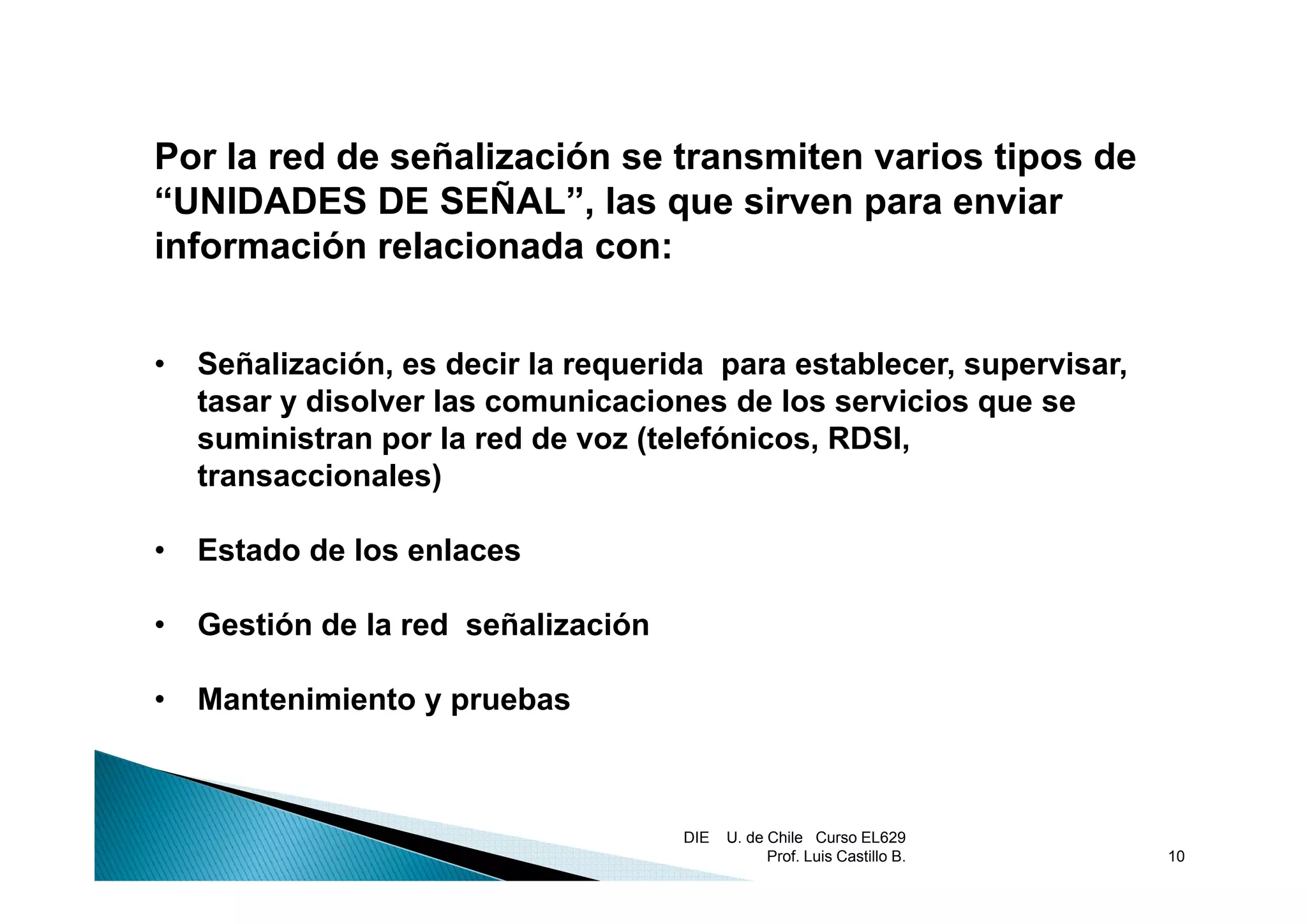 Por la d d
P l red de señalización se transmiten varios tipos de
               ñ li   ió     t   it      i ti      d
“UNIDADES DE SEÑAL”, las que sirven para enviar
información relacionada con:


•   Señalización, es d i l requerida para establecer, supervisar,
    S ñ li    ió      decir la      id          t bl          i
    tasar y disolver las comunicaciones de los servicios que se
    suministran por la red de voz (telefónicos, RDSI,
    transaccionales)

•   Estado de los enlaces

•   Gestión de la red señalización

•   Mantenimiento y pruebas



                                     DIE   U. de Chile Curso EL629
                                                 Prof. Luis Castillo B.   10
 