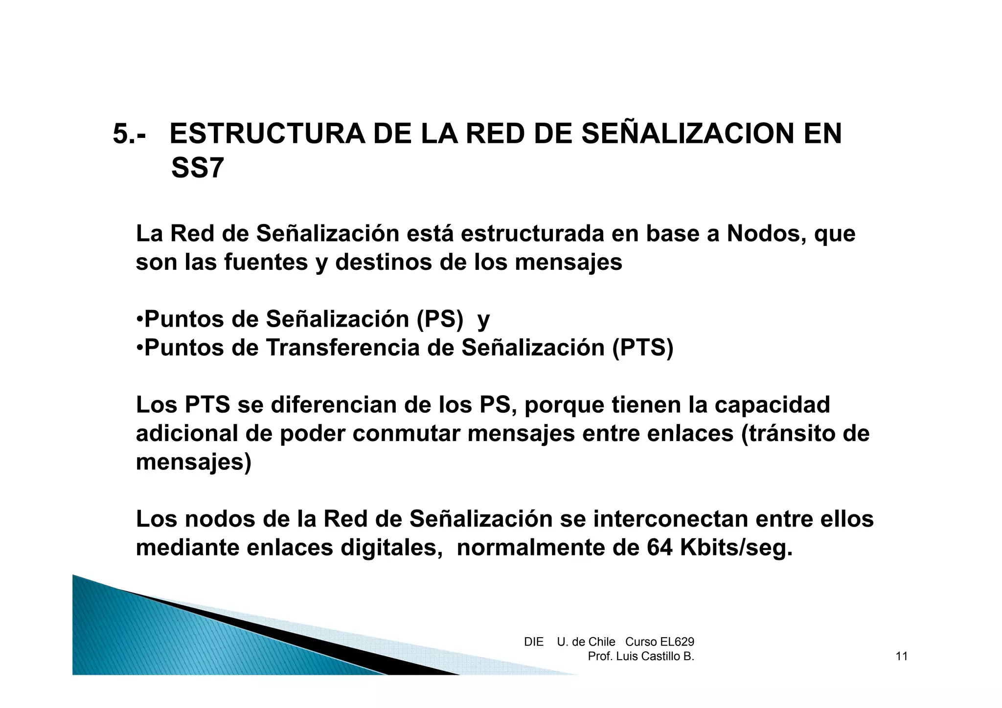 5.- ESTRUCTURA DE LA RED DE SEÑALIZACION EN
    SS7

 La Red de Señalización está estructurada en base a Nodos, que
 son las fuentes y destinos de los mensajes
                                        j

 •Puntos de Señalización (PS) y
 •Puntos de Transferencia de Señalización (PTS)
  Puntos

 Los PTS se diferencian de los PS, porque tienen la capacidad
 adicional de poder conmutar mensajes entre enlaces (tránsito de
 mensajes)

 Los nodos de la Red de Señalización se interconectan entre ellos
 mediante enlaces digitales, normalmente de 64 Kbits/seg.


                                  DIE   U. de Chile Curso EL629
                                              Prof. Luis Castillo B.   11
 