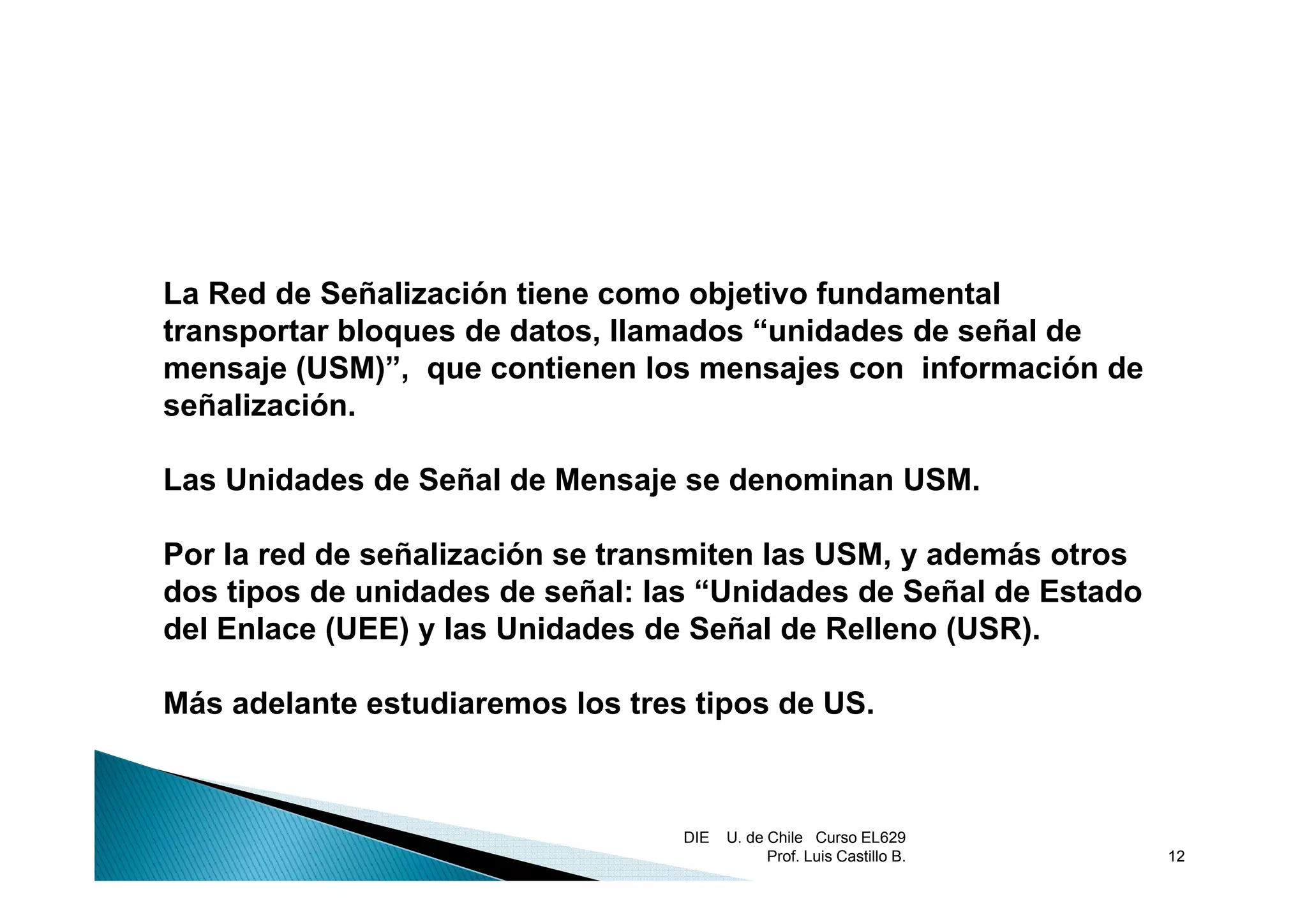 La Red de Señalización tiene como objetivo fundamental
transportar bloques de datos, llamados “unidades de señal de
mensaje (USM)”, que contienen los mensajes con información de
       j (USM)”           ti     l        j      i f      ió d
señalización.

Las Unidades de Señal de Mensaje se denominan USM.

Por la red de señalización se transmiten las USM, y además otros
                                                ,
dos tipos de unidades de señal: las “Unidades de Señal de Estado
del Enlace (UEE) y las Unidades de Señal de Relleno (USR).

Más adelante estudiaremos los tres tipos de US.



                                  DIE   U. de Chile Curso EL629
                                              Prof. Luis Castillo B.   12
 