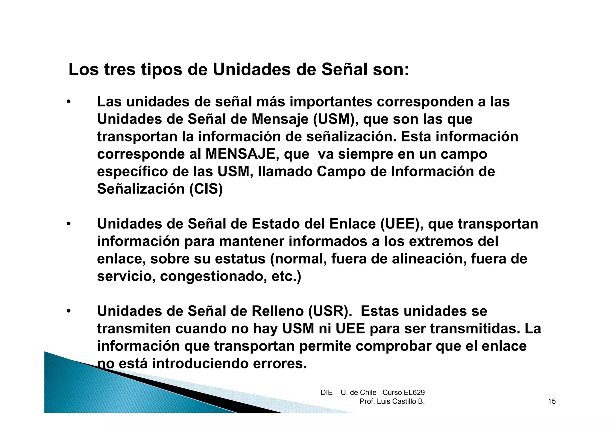 Los tres tipos de Unidades de Señal son:
•   Las unidades de señal más importantes corresponden a las
    Unidades de Señal de Mensaje (USM) que son las que
                                   (USM),
    transportan la información de señalización. Esta información
    corresponde al MENSAJE, que va siempre en un campo
    específico d las USM, llamado Campo de Información de
          ífi de l USM ll       d C        d I f        ió d
    Señalización (CIS)

•   Unidades de Señal de Estado del Enlace (UEE), que transportan
    información para mantener informados a los extremos del
    enlace, sobre su estatus (normal, fuera de alineación, fuera de
           ,                 (      ,                    ,
    servicio, congestionado, etc.)

•   Unidades de Señal de Relleno (USR). Estas unidades se
    transmiten cuando no hay USM ni UEE para ser transmitidas. La
    información que transportan permite comprobar que el enlace
    no está introduciendo errores.
                          errores
                                   DIE   U. de Chile Curso EL629
                                               Prof. Luis Castillo B.   15
 