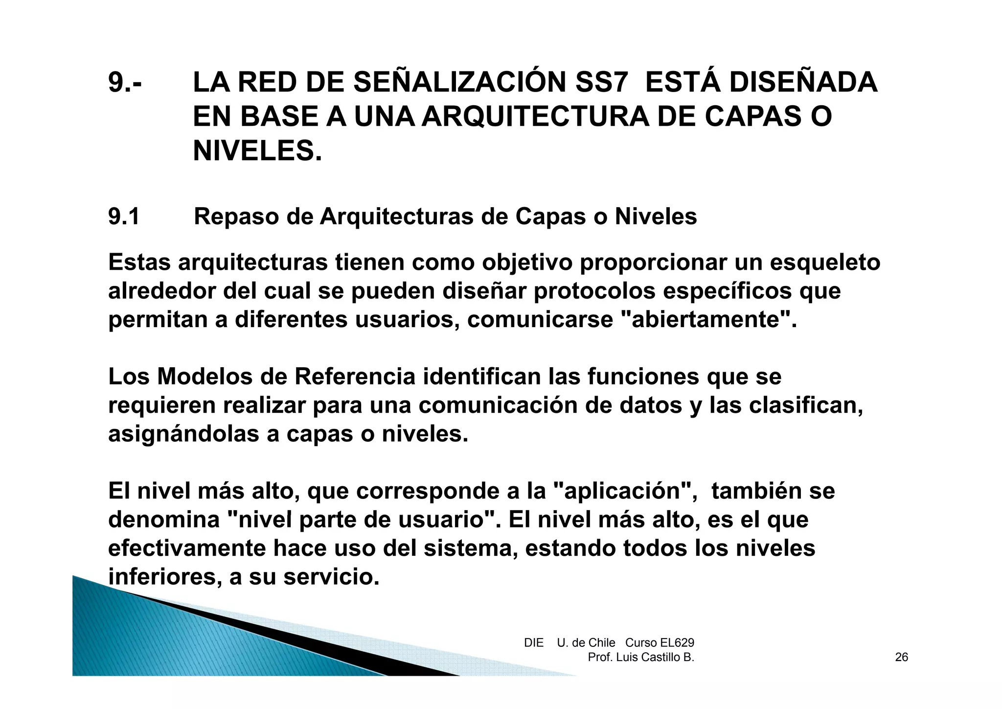9.-    LA RED DE SEÑALIZACIÓN SS7 ESTÁ DISEÑADA
       EN BASE A UNA ARQUITECTURA DE CAPAS O
       NIVELES.

9.1    Repaso de Arquitecturas de Capas o Niveles
Estas arquitecturas tienen como objetivo proporcionar un esqueleto
        q                          j     p p                q
alrededor del cual se pueden diseñar protocolos específicos que
permitan a diferentes usuarios, comunicarse "abiertamente".

Los Modelos de Referencia identifican las funciones que se
requieren realizar para una comunicación de datos y las clasifican,
asignándolas a capas o niveles.
                         niveles

El nivel más alto, que corresponde a la "aplicación", también se
denomina "nivel parte de usuario". El nivel más alto es el que
                           usuario"              alto,
efectivamente hace uso del sistema, estando todos los niveles
inferiores, a su servicio.

                                    DIE   U. de Chile Curso EL629
                                                Prof. Luis Castillo B.   26
 