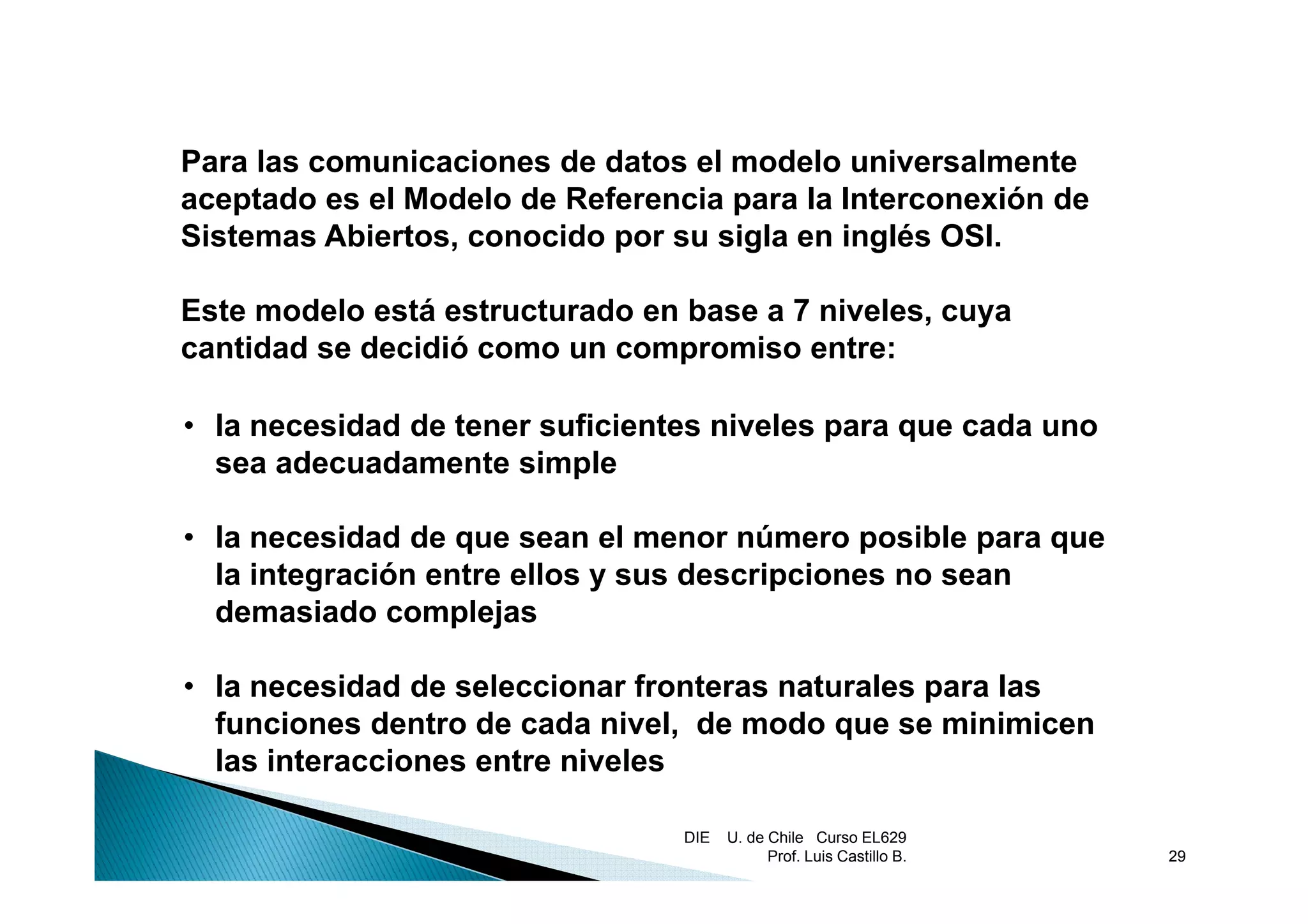 Para las comunicaciones de datos el modelo universalmente
aceptado es el Modelo de Referencia para la Interconexión de
Sistemas Abiertos, conocido por su sigla en inglés OSI.
                            p        g        g

Este modelo está estructurado en base a 7 niveles, cuya
cantidad se decidió como un compromiso entre:

• la necesidad de tener suficientes niveles para que cada uno
  sea adecuadamente simple

• la necesidad de que sean el menor número posible para que
  la i t
  l integración entre ellos y sus descripciones no sean
            ió    t    ll         d    i i
  demasiado complejas

• la necesidad de seleccionar fronteras naturales para las
  funciones dentro de cada nivel, de modo que se minimicen
  las interacciones entre niveles

                                 DIE   U. de Chile Curso EL629
                                             Prof. Luis Castillo B.   29
 