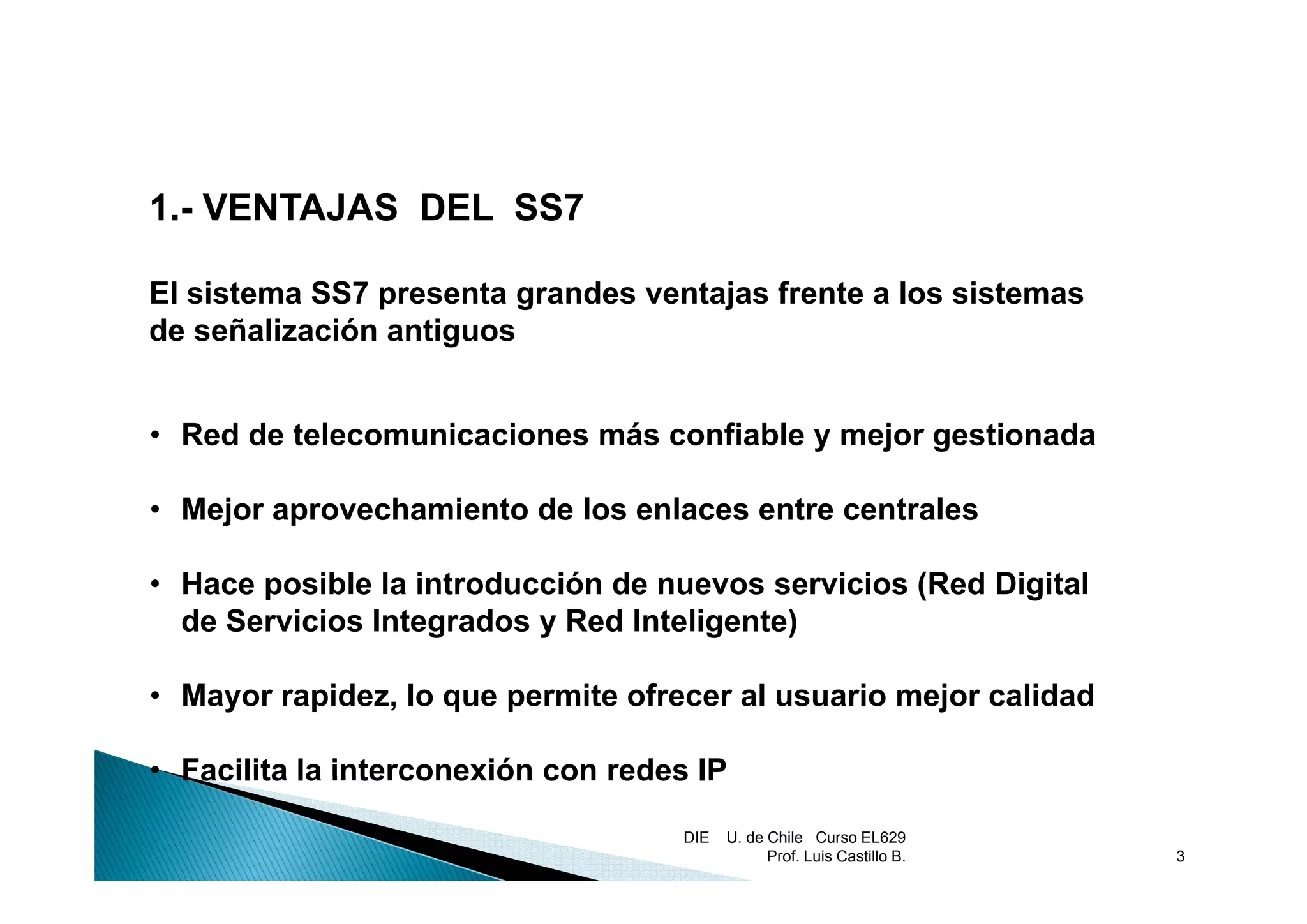1.- VENTAJAS DEL SS7

El sistema SS7 presenta grandes ventajas frente a los sistemas
de señalización antiguos


• Red de telecomunicaciones más confiable y mejor gestionada

• Mejor aprovechamiento de los enlaces entre centrales

• Hace posible la introducción de nuevos servicios (Red Digital
  de Servicios Integrados y Red Inteligente)

• Mayor rapidez, lo que permite ofrecer al usuario mejor calidad

• Facilita la interconexión con redes IP

                                    DIE   U. de Chile Curso EL629
                                                Prof. Luis Castillo B.   3
 