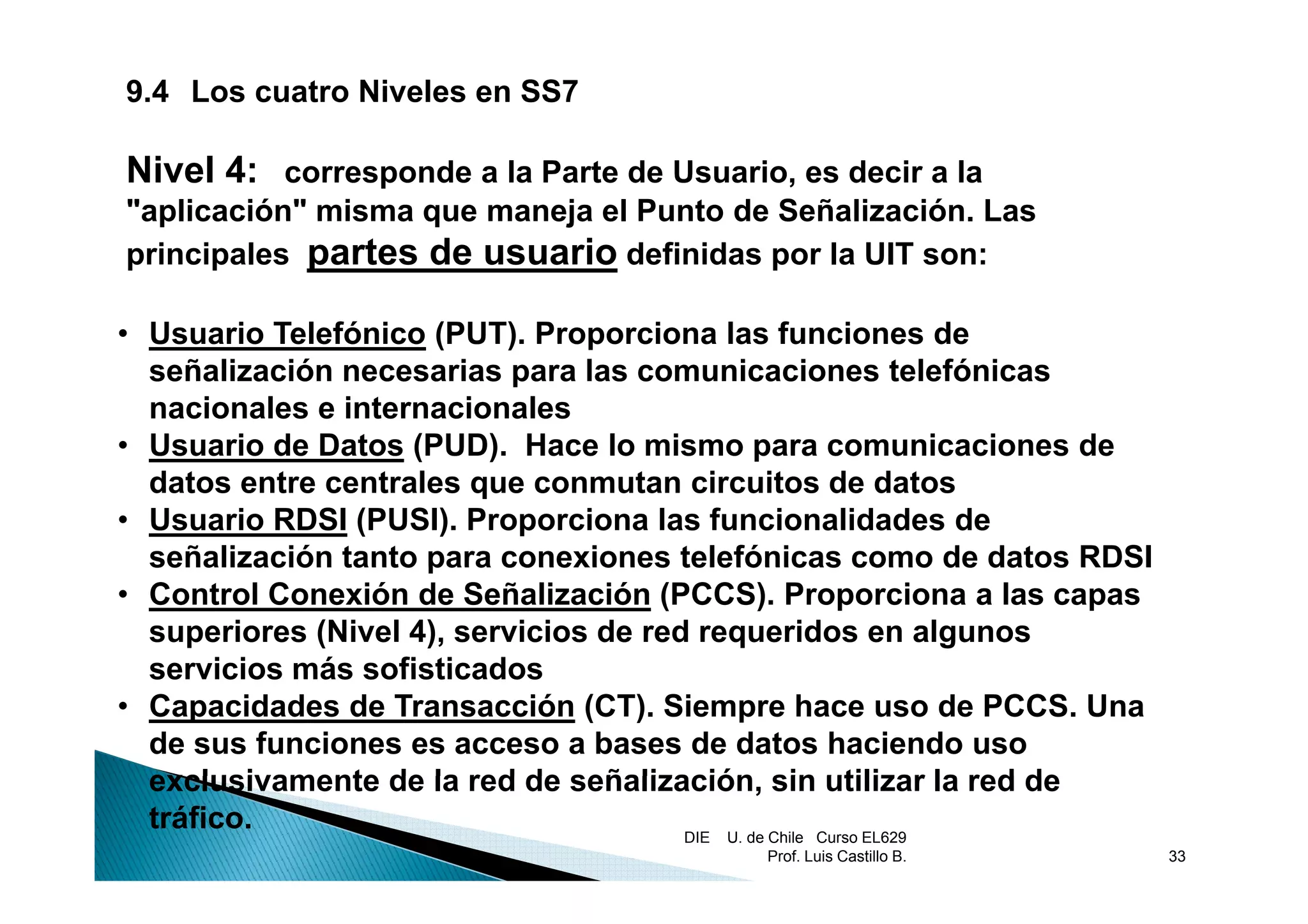 9.4 Los cuatro Niveles en SS7

Nivel 4: corresponde a la Parte de Usuario, es decir a la
"aplicación" misma que maneja el Punto de Señalización. Las
principales partes de usuario definidas por la UIT son:

• Usuario Telefónico (PUT). Proporciona las funciones de
  señalización necesarias para las comunicaciones telefónicas
  nacionales e internacionales
• Usuario de Datos (PUD). Hace lo mismo para comunicaciones de
                    (     )
  datos entre centrales que conmutan circuitos de datos
• Usuario RDSI (PUSI). Proporciona las funcionalidades de
  señalización tanto para conexiones telefónicas como de datos RDSI
• Control Conexión de Señalización (PCCS). Proporciona a las capas
  superiores (Nivel 4), servicios de red requeridos en algunos
  servicios más sofisticados
• Capacidades de Transacción (CT). Siempre hace uso de PCCS. Una
  de sus funciones es acceso a bases de datos haciendo uso
  exclusivamente de la red de señalización, sin utilizar la red de
                                señalización
  tráfico.                              DIE U. de Chile Curso EL629
                                          Prof. Luis Castillo B.      33
 