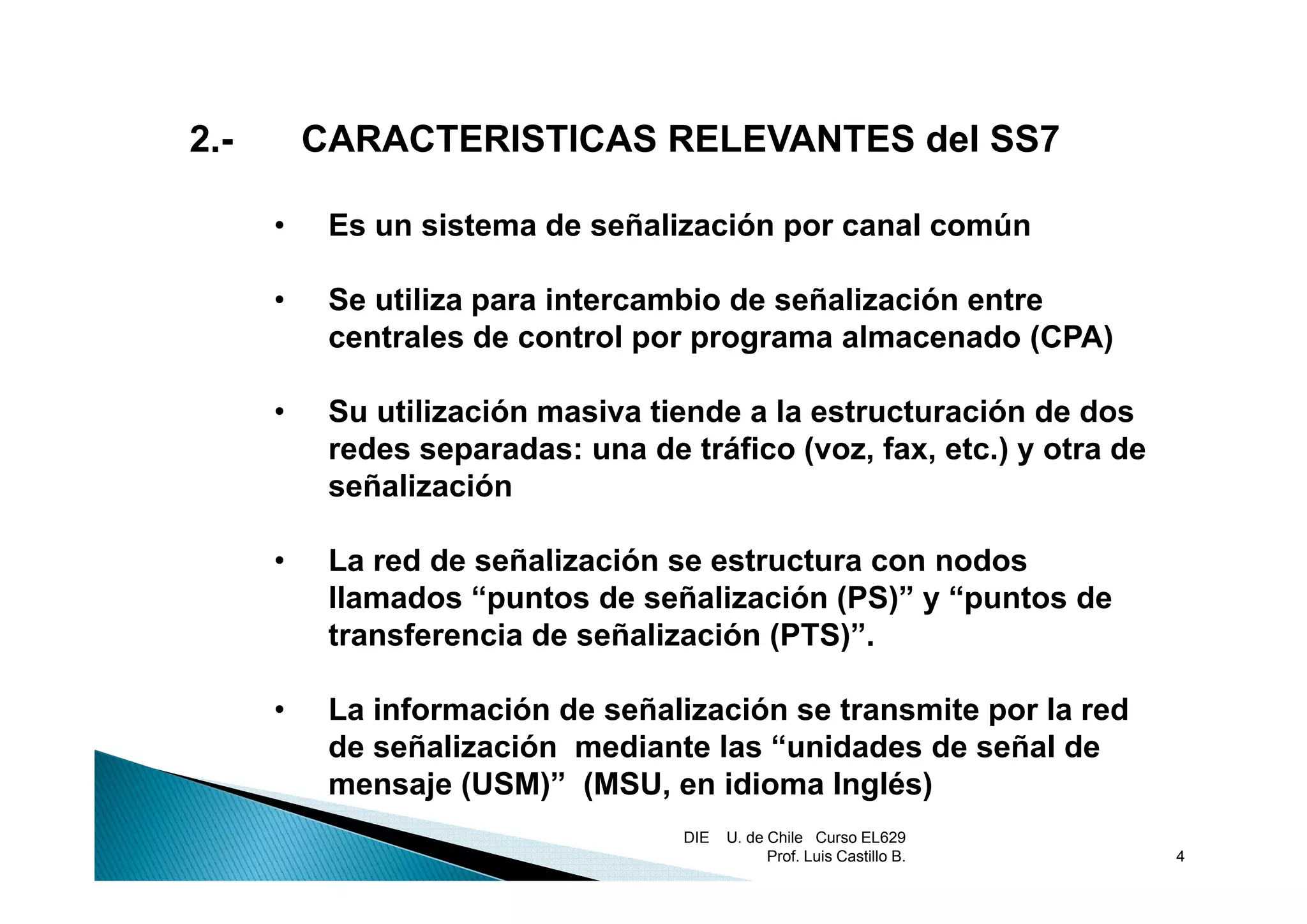 2.
2.-       CARACTERISTICAS RELEVANTES del SS7

      •    Es un sistema de señalización por canal común

      •    Se utiliza para intercambio de señalización entre
           centrales de control por programa almacenado (CPA)

      •    Su utilización masiva tiende a la estructuración de dos
           redes separadas: una de tráfico (voz, fax, etc.) y otra de
                    p                       (    ,   ,    )
           señalización

      •    La red de señalización se estructura con nodos
           llamados “puntos de señalización (PS)” y “puntos de
           transferencia de señalización (PTS)”.

      •    La información de señalización se transmite por la red
           de señalización mediante las “unidades de señal de
           mensaje (USM)” (MSU en idi
                  j        (MSU,     idioma Inglés)
                                            I lé )
                                    DIE   U. de Chile Curso EL629
                                                Prof. Luis Castillo B.   4
 