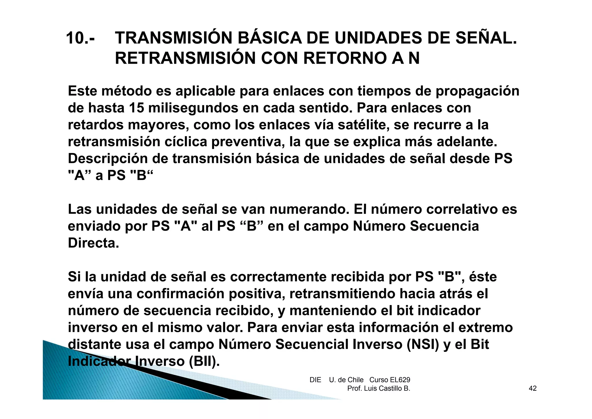 10.-   TRANSMISIÓN BÁSICA DE UNIDADES DE SEÑAL.
       RETRANSMISIÓN CON RETORNO A N
Este método es aplicable para enlaces con tiempos de propagación
de hasta 15 milisegundos en cada sentido. Para enlaces con
                  g
retardos mayores, como los enlaces vía satélite, se recurre a la
retransmisión cíclica preventiva, la que se explica más adelante.
Descripción de transmisión básica de unidades de señal desde PS
"A” a PS "B“

Las unidades de señal se van numerando. El número correlativo es
                             numerando
enviado por PS "A" al PS “B” en el campo Número Secuencia
Directa.

Si la unidad de señal es correctamente recibida por PS "B", éste
envía una confirmación positiva, retransmitiendo hacia atrás el
número de secuencia recibido, y manteniendo el bit indicador
inverso en el mismo valor. Para enviar esta información el extremo
distante usa el campo Número Secuencial Inverso (NSI) y el Bit
Indicador Inverso (BII).
                                   DIE   U. de Chile Curso EL629
                                               Prof. Luis Castillo B.   42
 