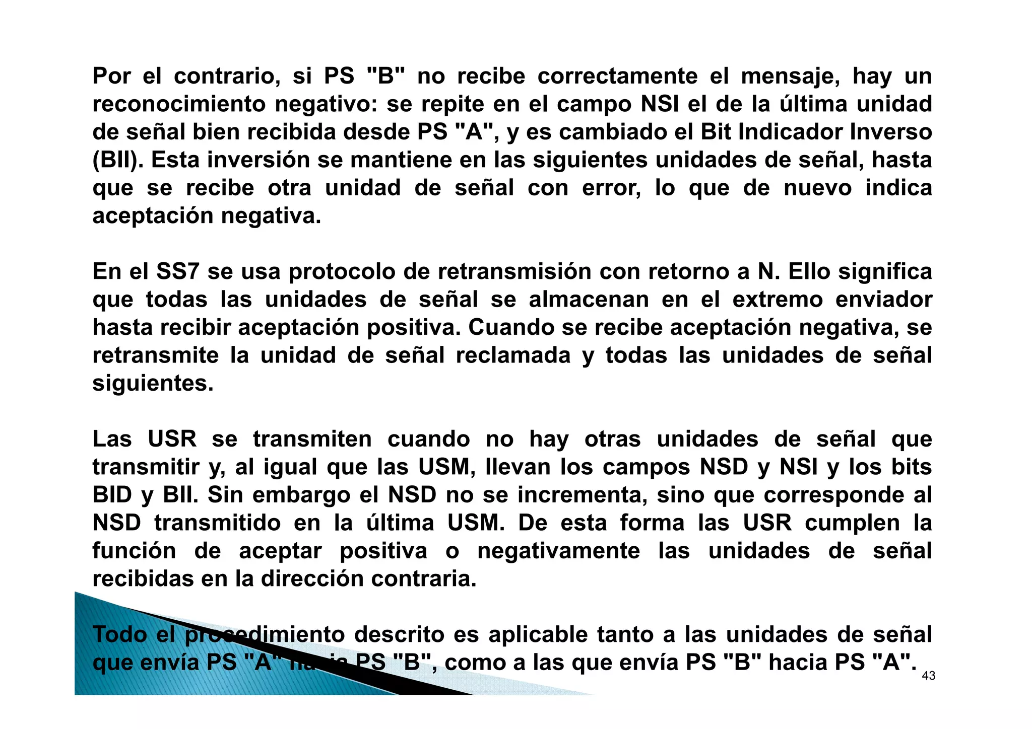 Por el contrario, si PS "B" no recibe correctamente el mensaje, hay un
reconocimiento negativo: se repite en el campo NSI el de la última unidad
de señal bien recibida desde PS "A", y es cambiado el Bit Indicador Inverso
(BII). Esta inversión se mantiene en las siguientes unidades de señal, hasta
q
que se recibe otra unidad de señal con error, lo que de nuevo indica
                                                       q
aceptación negativa.

En el SS7 se usa protocolo de retransmisión con retorno a N. Ello significa
                  p                                                 g
que todas las unidades de señal se almacenan en el extremo enviador
hasta recibir aceptación positiva. Cuando se recibe aceptación negativa, se
retransmite la unidad de señal reclamada y todas las unidades de señal
siguientes.

Las USR se transmiten cuando no hay otras unidades de señal que
                                           y                          q
transmitir y, al igual que las USM, llevan los campos NSD y NSI y los bits
BID y BII. Sin embargo el NSD no se incrementa, sino que corresponde al
NSD transmitido en la última USM. De esta forma las USR cumplen la
función de aceptar positiva o negativamente las unidades de señal
recibidas en la dirección contraria.

Todo el procedimiento descrito es aplicable tanto a las unidades de señal
que envía PS "A" hacia PS "B", como a las que envía PS "B" hacia PS "A". 43
 