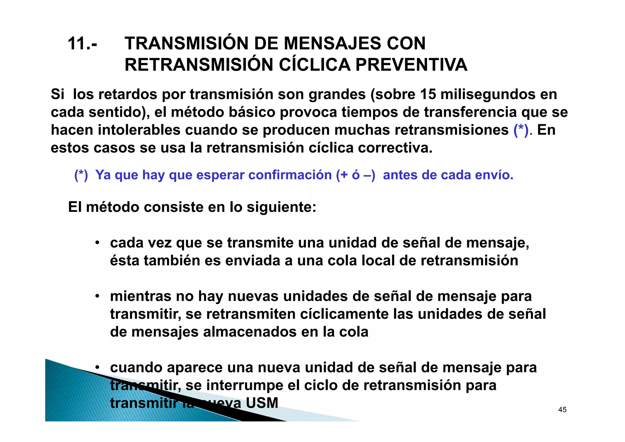 11.-    TRANSMISIÓN DE MENSAJES CON
          RETRANSMISIÓN CÍCLICA PREVENTIVA
Si los retardos por transmisión son grandes (sobre 15 milisegundos en
cada sentido), el método básico provoca tiempos de transferencia que se
hacen intolerables cuando se producen muchas retransmisiones (*). En
estos casos se usa la retransmisión cíclica correctiva.
   (*) Y que h que esperar confirmación (+ ó –) antes d cada envío.
       Ya    hay              fi    ió (      )   t de d        í

  El método consiste en lo siguiente:

      • cada vez que se transmite una unidad de señal de mensaje,
        ésta también es enviada a una cola local de retransmisión

      • mientras no hay nuevas unidades de señal de mensaje para
        transmitir, se retransmiten cíclicamente las unidades de señal
                  ,
        de mensajes almacenados en la cola

      • cuando aparece una nueva unidad de señal de mensaje para
        transmitir, se interrumpe el ciclo de retransmisión para
        transmitir la nueva USM                                          45
 