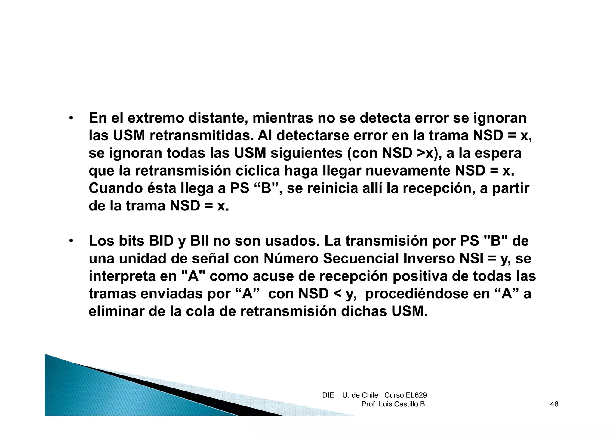 •   En el extremo distante mientras no se detecta error se ignoran
                  distante,
    las USM retransmitidas. Al detectarse error en la trama NSD = x,
    se ignoran todas las USM siguientes (con NSD >x), a la espera
    que la retransmisión cíclica haga llegar nuevamente NSD = x   x.
    Cuando ésta llega a PS “B”, se reinicia allí la recepción, a partir
    de la trama NSD = x.

•   Los bits BID y BII no son usados. La transmisión por PS "B" de
    una unidad de señal con Número Secuencial Inverso NSI = y, se
    interpreta en "A" como acuse de recepción positiva de todas las
    tramas enviadas por “A” con NSD < y, procediéndose en “A” a
    eliminar de la cola de retransmisión dichas USM.




                                       DIE   U. de Chile Curso EL629
                                                   Prof. Luis Castillo B.   46
 